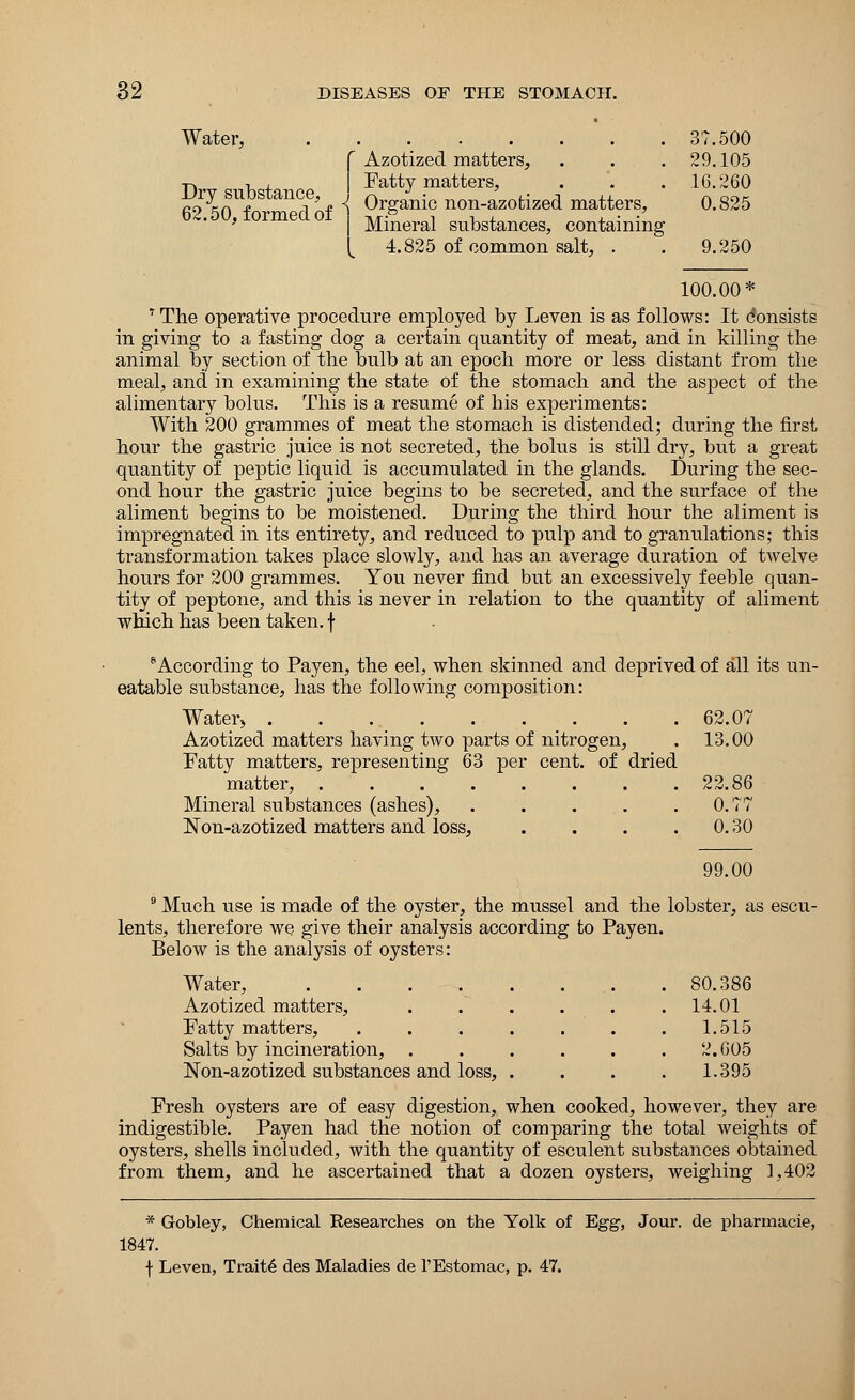 Water, Dry substance, 62.50, formed of Azotized matters, . . . Fatty matters, Organic non-azotized matters, Mineral substances, containing 4.825 of common salt, . 37.500 29.105 16.260 0.825 9.250 100.00* 7 The operative procedure employed by Leven is as follows: It consists in giving to a fasting dog a certain quantity of meat, and in killing the animal by section of the bulb at an epoch more or less distant from the meal, and in examining the state of the stomach and the aspect of the alimentary bolus. This is a resume of his experiments: With 200 grammes of meat the stomach is distended; during the first hour the gastric juice is not secreted, the bolus is still drj^ but a great quantity of peptic liquid is accumulated in the glands. During the sec- ond hour the gastric juice begins to be secreted, and the surface of the aliment begins to be moistened. During the third hour the aliment is impregnated in its entirety, and reduced to pulp and to granulations; this transformation takes place slowly, and has an average duration of twelve hours for 200 grammes. You never find but an excessively feeble quan- tity of peptone, and this is never in relation to the quantity of aliment which has been taken, f 6According to Payen, the eel, when skinned and deprived of all its un- eatable substance, has the following composition: Water, . . . _ . . . _ . . . 62.07 Azotized matters having two parts of nitrogen, . 13.00 Fatty matters, representing 63 per cent, of dried matter, 22.86 Mineral substances (ashes), . . . . .0.77 ISTon-azotized matters and loss, . . . 0.30 99.00 9 Much use is made of the oyster, the mussel and the lobster, as escu- lents, therefore we give their analysis according to Payen. Below is the analysis of oysters: Water, ...... . 80.386 Azotized matters, .... . 14.01 Fatty matters, ..... 1.515 Salts by incineration, .... 2.605 Non-azotized substances and loss, . 1.395 Fresh oysters are of easy digestion, when cooked, however, they are indigestible. Payen had the notion of comparing the total weights of oysters, shells included, with the quantity of esculent substances obtained from them, and he ascertained that a dozen oysters, weighing 1,402 * Gobley, Chemical Researches on the Yolk of Egg, Jour, de pharmacie, 1847. f Leven, Traits des Maladies de l'Estomac, p. 47.