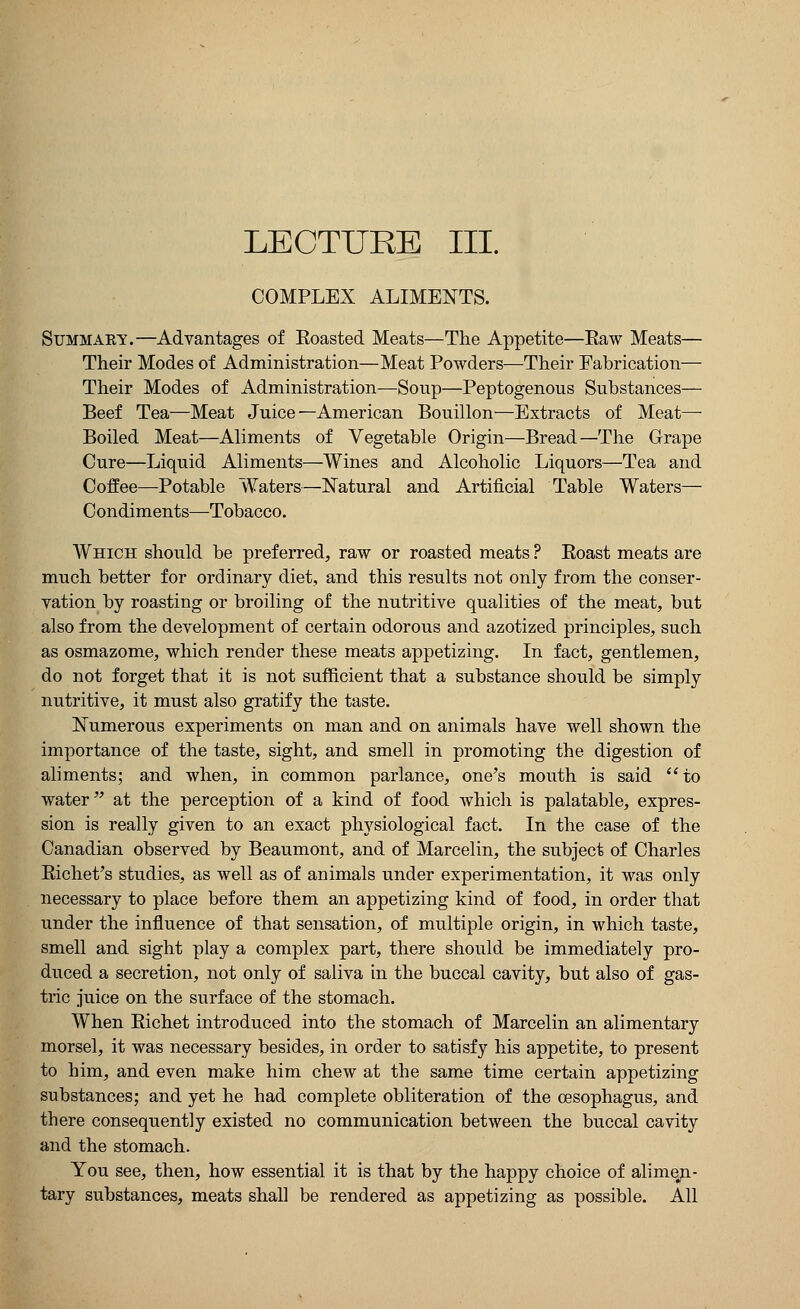 LECTURE III. COMPLEX ALIMENTS. Summaey.—Advantages of Koasted Meats—The Appetite—Raw Meats— Their Modes of Administration—Meat Powders—Their Fabrication— Their Modes of Administration—Soup—Peptogenous Substances— Beef Tea—Meat Juice—American Bouillon—Extracts of Meat—■ Boiled Meat—Aliments of Vegetable Origin—Bread—The Grape Cure—Liquid Aliments—Wines and Alcoholic Liquors—Tea and Coffee—Potable Waters—Natural and Artificial Table Waters— Condiments—Tobacco. Which should be preferred, raw or roasted meats ? Eoast meats are much better for ordinary diet, and this results not only from the conser- vation by roasting or broiling of the nutritive qualities of the meat, but also from the development of certain odorous and azotized principles, such as osmazome, which render these meats appetizing. In fact, gentlemen, do not forget that it is not sufficient that a substance should be simply nutritive, it must also gratify the taste. Numerous experiments on man and on animals have well shown the importance of the taste, sight, and smell in promoting the digestion of aliments; and when, in common parlance, one's mouth is said to water at the perception of a kind of food which is palatable, expres- sion is really given to an exact physiological fact. In the case of the Canadian observed by Beaumont, and of Marcelin, the subject of Charles Richet's studies, as well as of animals under experimentation, it was only necessary to place before them an appetizing kind of food, in order that under the influence of that sensation, of multiple origin, in which taste, smell and sight play a complex part, there should be immediately pro- duced a secretion, not only of saliva in the buccal cavity, but also of gas- tric juice on the surface of the stomach. When Bichet introduced into the stomach of Marcelin an alimentary morsel, it was necessary besides, in order to satisfy his appetite, to present to him, and even make him chew at the same time certain appetizing substances; and yet he had complete obliteration of the oesophagus, and there consequently existed no communication between the buccal cavity and the stomach. You see, then, how essential it is that by the happy choice of alime.n- tary substances, meats shall be rendered as appetizing as possible. All