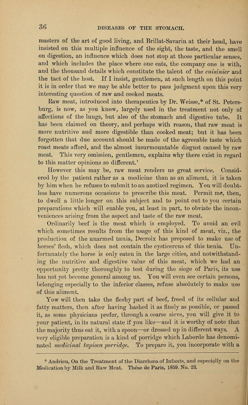 masters of the art of good living, and Brillat-Savarin at their head, have insisted on this multiple influence of the sight, the taste, and the smell on digestion, an influence which does not stop at those particular senses, and which includes the place where one eats, the company one is with, and the thousand details which constitute the talent of the cuisinier and the tact of the host. If I insist, gentlemen, at such length on this point it is in order that we may-be able better to pass judgment upon this very interesting question of raw and cooked meats. Kaw meat, introduced into therapeutics by Dr. Weisse,* of St. Peters- burg, is now, as you know, largely used in the treatment not only of affections of the lungs, but also of the stomach and digestive tube. It has been claimed on theory, and perhaps with reason, that raw meat is more nutritive and more digestible than cooked meat; but it has been forgotten that due account should be made of the agreeable taste which roast meats afford, and the almost insurmountable disgust caused by raw meat. This very omission, gentlemen, explains why there exist in regard to this matter opinions so different.l However this may be, raw meat renders us great service. Consid- ered by the patient rather as a medicine than as an aliment, it is taken by him when he refuses to submit to an azotized regimen. You will doubt- less have numerous occasions to prescribe this meat. Permit me, then, to dwell a little longer on this subject and to point out to you certain preparations which will enable you, at least in part, to obviate the incon- veniences arising from the aspect and taste of the raw meat. Ordinarily beef is the meat which is employed. To avoid an evil which sometimes results from the usage of this kind of meat, viz,, the production of the unarmed tgenia, Decroix has proposed to make use of horses' flesh, which does not contain the cysticercus of this taenia. Un- fortunately the horse is only eaten in the large cities, and notwithstand- ing the nutritive and digestive value of this meat, which we had an opportunity pretty thoroughly to test during the siege of Paris, its use has not yet become general among us. You will even see certain persons, belonging especially to the inferior classes, refuse absolutely to make use of this aliment. Yow will then take the fleshy part of beef, freed of its cellular and fatty matters, then after having hashed it as finely as possible, or passed it, as some physicians prefer, through a coarse sieve, you will give it to your patient, in its natural state if you like—and it is worthy of note that the majority thus eat it, with a spoon—or dressed up in different ways. A very eligible preparation is a kind of porridge which Laborde has denomi- nated medicinal tapioca porridge. To prepare it, you incorporate with a * Andrieu, On the Treatment of the Diarrhoea of Infants, and especially on the Medication by Milk and Eaw Meat. These de Paris, 1859. No. 23.