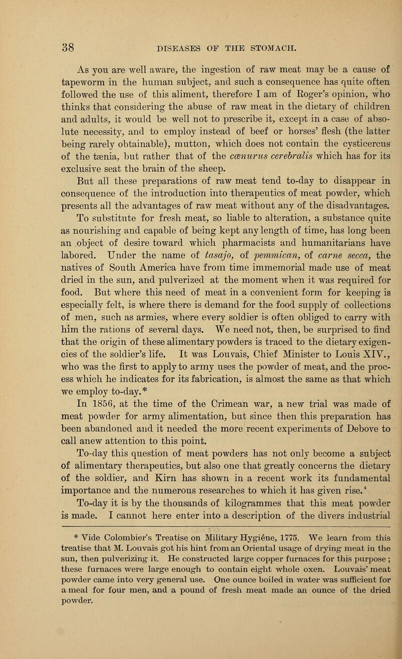 As you are well aware, the ingestion of raw meat may be a cause of tapeworm in the human subject, and such a consequence has quite often followed the use of this aliment, therefore I am of Koger's opinion, who thinks that considering the abuse of raw meat in the dietary of children and adults, it would be well not to prescribe it, except in a case of abso- lute necessity, and to employ instead of beef or horses' flesh (the latter being rarely obtainable), mutton, which does not contain the cysticercus of the tsenia, but rather that of the camurus cerebralis which has for its exclusive seat the brain of the sheep. But all these preparations of raw meat tend to-day to disappear in consequence of the introduction into therapeutics of meat powder, which presents all the advantages of raw meat without any of the disadvantages. To substitute for fresh meat, so liable to alteration, a substance quite as nourishing and capable of being kept any length of time, has long been an .object of desire toward which pharmacists and humanitarians have labored. Under the name of tasajo, of pemmican, of came secca, the natives of South America have from time immemorial made use of meat dried in the sun, and pulverized at the moment when it was required for food. But where this need of meat in a convenient form for keeping is especially felt, is where there is demand for the food supply of collections of men, such as armies, where every soldier is often obliged to carry with him the rations of several days. We need not, then, be surprised to find that the origin of these alimentary powders is traced to the dietary exigen- cies of the soldier's life. It was Louvais, Chief Minister to Louis XIV., who was the first to apply to army uses the powder of meat, and the proc- ess which he indicates for its fabrication, is almost the same as that which we employ to-day. * In 1856, at the time of the Crimean war, a new trial was made of meat powder for army alimentation, but since then this preparation has been abandoned and it needed the more recent experiments of Debove to call anew attention to this point. To-day this question of meat powders has not only become a subject of alimentary therapeutics, but also one that greatly concerns the dietary of the soldier, and Kirn has shown in a recent work its fundamental importance and the numerous researches to which it has given rise.4 To-day it is by the thousands of kilogrammes that this meat powder is made. I cannot here enter into a description of the divers industrial * Vide Colombier's Treatise on Military Hygiene, 1775. We learn from this treatise that M. Louvais got his hint from an Oriental usage of drying- meat in the sun, then pulverizing it. He constructed large copper furnaces for this purpose ; these furnaces were large enough to contain eight whole oxen. Louvais' meat powder came into very general use. One ounce boiled in water was sufficient for a meal for four men, and a pound of fresh meat made an ounce of the dried powder.