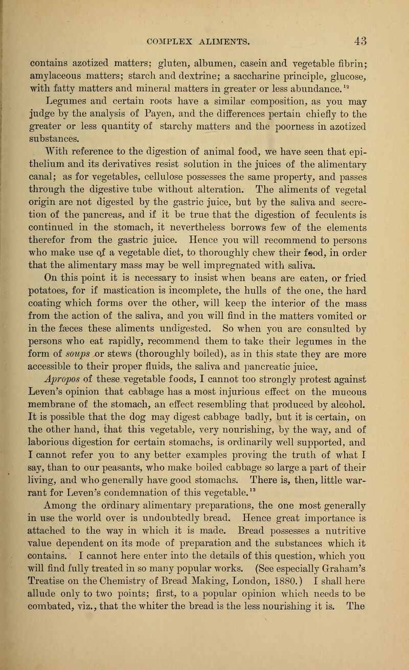 contains azotized matters; gluten, albumen, casein and vegetable fibrin; amylaceous matters; starch and dextrine; a saccharine principle, glucose, with fatty matters and mineral matters in greater or less abundance.l2 Legumes and certain roots have a similar composition, as you may judge by the analysis of Pay en, and the differences pertain chiefly to the greater or less quantity of starchy matters and the poorness in azotized substances. With reference to the digestion of animal food, we have seen that epi- thelium and its derivatives resist solution in the juices of the alimentary canal; as for vegetables, cellulose possesses the same property, and passes through the digestive tube without alteration. The aliments of vegetal origin are not digested by the gastric juice, but by the saliva and secre- tion of the pancreas, and if it be true that the digestion of feculents is continued in the stomach, it nevertheless borrows few of the elements therefor from the gastric juice. Hence you will recommend to persons who make use o.f a vegetable diet, to thoroughly chew their feod, in order that the alimentary mass may be well impregnated with saliva. On this point it is necessary to insist when beans are eaten, or fried potatoes, for if mastication is incomplete, the hulls of the one, the hard coating which forms over the other, will keep the interior of the mass from the action of the saliva, and you will find in the matters vomited or in the faeces these aliments undigested. So when you are consulted by persons who eat rapidly, recommend them to take their iegumes in the form of soups jot stews (thoroughly boiled), as in this state they are more accessible to their proper fluids, the saliva and pancreatic juice. Apropos of these vegetable foods, I cannot too strongly protest against Leven's opinion that cabbage has a most injurious effect on the mucous membrane of the stomach, an effect resembling that produced by alcohol. It is possible that the dog may digest cabbage badly, but it is certain, on the other hand, that this vegetable, very nourishing, by the way, and of laborious digestion for certain stomachs, is ordinarily well supported, and I cannot refer you to any better examples proving the truth of what I say, than to our peasants, who make boiled cabbage so large a part of their living, and who generally have good stomachs. There is, then, little war- rant for Leven's condemnation of this vegetable.13 Among the ordinary alimentary preparations, the one most generally in use the world over is undoubtedly bread. Hence great importance is attached to the way in which it is made. Bread possesses a nutritive value dependent on its mode of preparation and the substances which it contains. I cannot here enter into the details of this question, which you will find fully treated in so many popular works. (See especially Graham's Treatise on the Chemistry of Bread Making, London, 1880.) I shall here allude only to two points; first, to a popular opinion which needs to be combated, viz., that the whiter the bread is the less nourishing it is. The