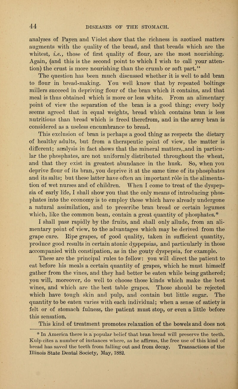 analyses of Payen and Violet show that the richness in azotized matters augments with the quality of the bread, and that breads which are the whitest, i.e., those of first quality of flour, are the most nourishing. Again, (and this is the second point to which I wish to call your atten- tion) the crust is more nourishing than the crumb or soft part.14 The question has been much discussed whether it is well to add bran to flour in bread-making. You well know that by repeated boltings millers succeed in depriving flour of the bran which it contains, and that meal is thus obtained which is more or less white. From an alimentary point of view the separation of the bran is a good thing; every body seems agreed that in equal weights, bread which contains bran is less nutritious than bread which is freed therefrom, and in the army bran is considered as a useless encumbrance to bread. This exclusion of bran is perhaps a good thing as respects the dietary of healthy adults, but from a therapeutic point of view, the matter is different; analysis in fact shows that the mineral matters,.and in particu- lar the phosphates, are not uniformly distributed throughout the wheat, and that they exist in greatest abundance in the husk. So, when you deprive flour of its bran, you deprive it at the same time of its phosphates and its salts; but these latter have often an important role in the alimenta- tion of wet nurses and of children. When I come to treat of the dyspep- sia of early life, I shall show you that the only means of introducing phos- phates into the economy is to employ those which have already undergone a natural assimilation, and to prescribe bran bread or certain legumes which, like the common bean, contain a great quantity of phosphates.* I shall pass rapidly by the fruits, and shall only allude, from an ali- mentary point of view, to the advantages which may be derived from the grape cure. Eipe grapes, of good quality, taken in sufficient quantity, produce good results in certain atonic dyspepsias, and particularly in those accompanied with constipation, as in the gouty dyspepsia, for example. These are the principal rules to follow: you will direct the patient to eat before his meals a certain quantity of grapes, which he must himself gather from the vines, and they had better be eaten while being gathered; you will, moreover, do well to choose those kinds which make the best wines, and which are the best table grapes. Those should be rejected which have tough skin and pulp, and contain but little sugar. The quantity to be eaten varies with each individual; when a sense of satiety is felt or of stomach fulness, the patient must stop, or even a little before this sensation. This kind of treatment promotes relaxation of the bowels and does not * In America there is a popular belief that bran bread will preserve the teeth. Kulp cites a number of instances where, as he affirms, the free use of this kind of bread has saved the teeth from falling out and from decay. Transactions of the Illinois State Dental Society, May, 1882.