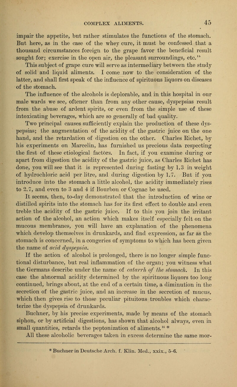 impair the appetite, but rather stimulates the functions of the stomach. But here, as in the case of the whey cure, it must be confessed that a thousand circumstances foreign to the grape favor the beneficial result sought for; exercise in the open air, the pleasant surroundings, etc.Ib This subject of grape cure will serve as intermediary between the study of solid and liquid aliments. I come now to the consideration of the latter, and shall first speak of the influence of spirituous liquors on diseases of the stomach. The influence of the alcohols is deplorable, and in this hospital in our male wards we see, oftener than from any other cause, dyspepsias result from the abuse of ardent spirits, or even from the simple use of these intoxicating beverages, which are so generally of bad quality. Two principal causes sufficiently explain the production of these dys- pepsias; the augmentation of the acidity of the gastric juice on the one hand, and the retardation of digestion on the other. Charles Richet, by his experiments on Marcelin, has furnished us precious data respecting the first of these etiological factors. In fact, if you examine during or apart from digestion the acidity of the gastric juice, as Charles Richet has done, you will see that it is represented during fasting by 1.3 in weight of hydrochloric acid per litre, and during digestion by 1.7= But if you introduce into the stomach a little alcohol, the acidity immediately rises to 2.7, and even to 3 and 4 if Bourbon or Cognac be used. It seems, then, to-day demonstrated that the introduction of wine or distilled spirits into the stomach has for its first effect to double and even treble the acidity of the gastric juice. If to this you join the irritant action of the alcohol, an action which makes itself especially felt on the mucous membranes, you will have an explanation of the phenomena which develop themselves in drunkards, and find expression, as far as the stomach is concerned, in a congeries of symptoms to which has been given the name of acid dyspepsia. If the action of alcohol is prolonged, there is no longer simple func- tional disturbance, but real inflammation of the organ; you witness what the Germans describe under the name of catarrh of the stomach. In this case the abnormal acidity determined by the spirituous liquors too long continued, brings about, at the end of a certain time, a diminution in the secretion of the gastric juice, and an increase in the secretion of mucus, which then gives rise to those peculiar pituitous troubles which charac- terize the dyspepsia of drunkards. Buchner, by his precise experiments, made by means of the stomach siphon, or by artificial digestions, has shown that alcohol always, even in small quantities, retards the peptonization of aliments.16 * All these alcoholic beverages taken in excess determine the same mor- * Buchner in Deutsche Arch. f. Klin. Med., xxix., 5-6.