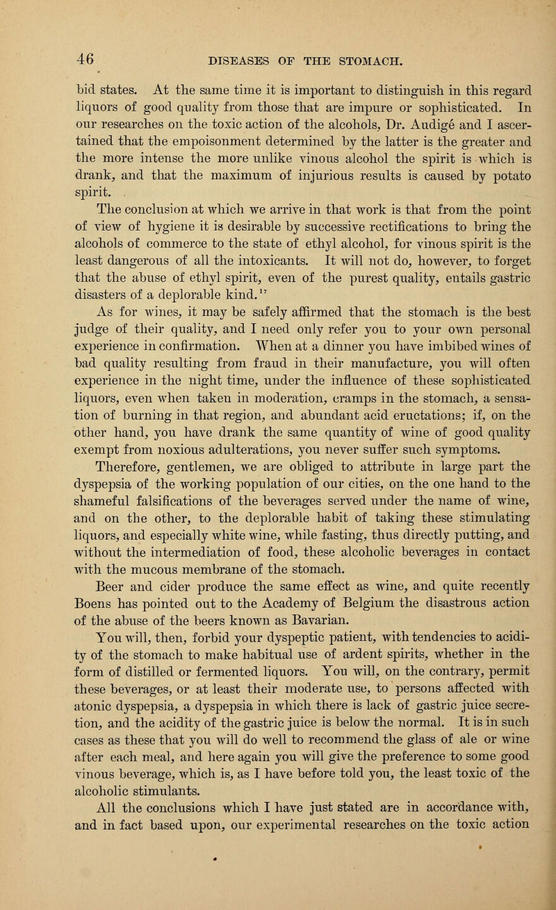 bid states. At the same time it is important to distinguish in this regard liquors of good quality from those that are impure or sophisticated. In our researches on the toxic action of the alcohols, Dr. Audige and I ascer- tained that the empoisonment determined by the latter is the greater and the more intense the more unlike vinous alcohol the spirit is which is drank, and that the maximum of injurious results is caused by potato spirit. The conclusion at which we arrive in that work is that from the point of view of hygiene it is desirable by successive rectifications to bring the alcohols of commerce to the state of ethyl alcohol, for vinous spirit is the least dangerous of all the intoxicants. It will not do, however, to forget that the abuse of ethyl spirit, even of the purest quality, entails gastric disasters of a deplorable kind.17 As for wines, it may be safely affirmed that the stomach is the best judge of their quality, and I need only refer you to your own personal experience in confirmation. When at a dinner you have imbibed wines of bad quality resulting from fraud in their manufacture, you will often experience in the night time, under the influence of these sophisticated liquors, even when taken in moderation, cramps in the stomach, a sensa- tion of burning in that region, and abundant acid eructations; if, on the other hand, you have drank the same quantity of wine of good quality exempt from noxious adulterations, you never suffer such symptoms. Therefore, gentlemen, we are obliged to attribute in large part the dyspepsia of the working population of our cities, on the one hand to the shameful falsifications of the beverages served under the name of wine, and on the other, to the deplorable habit of taking these stimulating liquors, and especially white wine, while fasting, thus directly putting, and without the intermediation of food, these alcoholic beverages in contact with the mucous membrane of the stomach. Beer and cider produce the same effect as wine, and quite recently Boens has pointed out to the Academy of Belgium the disastrous action of the abuse of the beers known as Bavarian. You will, then, forbid your dyspeptic patient, with tendencies to acidi- ty of the stomach to make habitual use of ardent spirits, whether in the form of distilled or fermented liquors. You will, on the contrary, permit these beverages, or at least their moderate use, to persons affected with atonic dyspepsia, a dyspepsia in which there is lack of gastric juice secre- tion, and the acidity of the gastric juice is below the normal. It is in such cases as these that you will do well to recommend the glass of ale or wine after each meal, and here again you will give the preference to some good vinous beverage, which is, as I have before told you, the least toxic of the alcoholic stimulants. All the conclusions which I have just stated are in accordance with, and in fact based upon, our experimental researches on the toxic action
