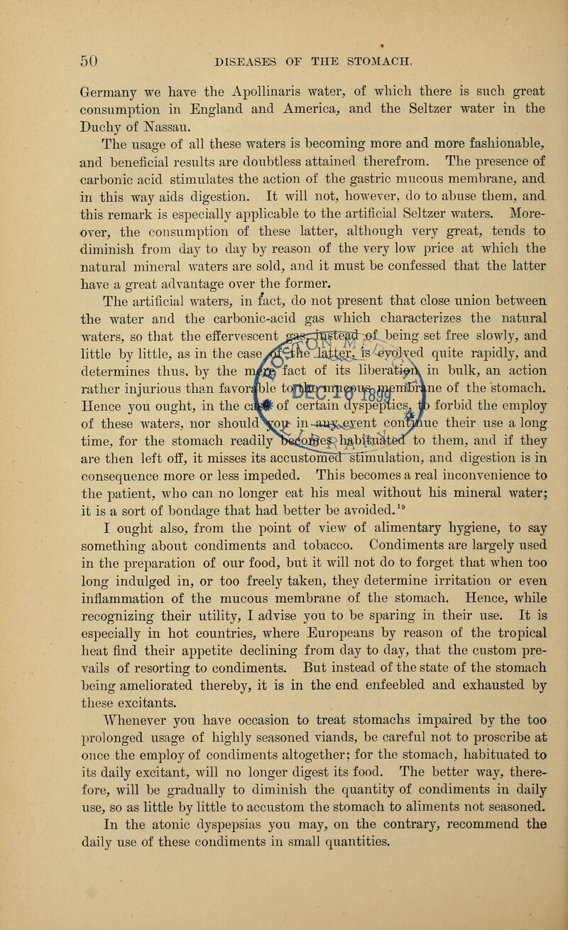 Germany we have the Apollinaris water, of which there is such great consumption in England and America, and the Seltzer water in the Duchy of Nassau. The usage of all these waters is becoming more and more fashionable, and beneficial results are doubtless attained therefrom. The presence of carbonic acid stimulates the action of the gastric mucous membrane, and in this way aids digestion. It will not, however, do to abuse them, and this remark is especially applicable to the artificial Seltzer waters. More- over, the consumption of these latter, although very great, tends to diminish from day to day by reason of the very low price at which the natural mineral waters are sold, and it must be confessed that the latter have a great advantage over the former. The artificial waters, in fact, do not present that close union between the water and the carbonic-acid gas which characterizes the natural waters, so that the effervescent saep3Sste^d-^l being set free slowly, and little by little, as in the casey^fifte iatj^Js Evolved quite rapidly, and determines thus, by the m/m fact of its liberatipii in bulk, an action rather injurious than favorable to£^jTnp»)uS)n^n^5rVne of the stomach. Hence you ought, in the c»# of certain dyspeptics, jp forbid the employ of these waters, nor should\mb in -ai^sgyent continue their use a long time, for the stomach readily^ta^o^ef^b^b^uaieoT to them, and if they are then left off, it misses its accustomed stimulation, and digestion is in consequence more or less impeded. This becomes a real inconvenience to the patient, who can no longer eat his meal without his mineral water; it is a sort of bondage that had better be avoided.19 I ought also, from the point of view of alimentary hygiene, to say something about condiments and tobacco. Condiments are largely used in the preparation of our food, but it will not do to forget that when too long indulged in, or too freely taken, they determine irritation or even inflammation of the mucous membrane of the stomach. Hence, while recognizing their utility, I advise you to be sparing in their use. It is especially in hot countries, where Europeans by reason of the tropical heat find their appetite declining from clay to day, that the custom pre- vails of resorting to condiments. But instead of the state of the stomach being ameliorated thereby, it is in the end enfeebled and exhausted by these excitants. Whenever you have occasion to treat stomachs impaired by the too prolonged usage of highly seasoned viands, be careful not to proscribe at once the employ of condiments altogether; for the stomach, habituated to its daily excitant, will no longer digest its food. The better way, there- fore, will be gradually to diminish the quantity of condiments in daily use, so as little by little to accustom the stomach to aliments not seasoned. In the atonic dyspepsias you may, on the contrary, recommend the daily use of these condiments in small quantities.