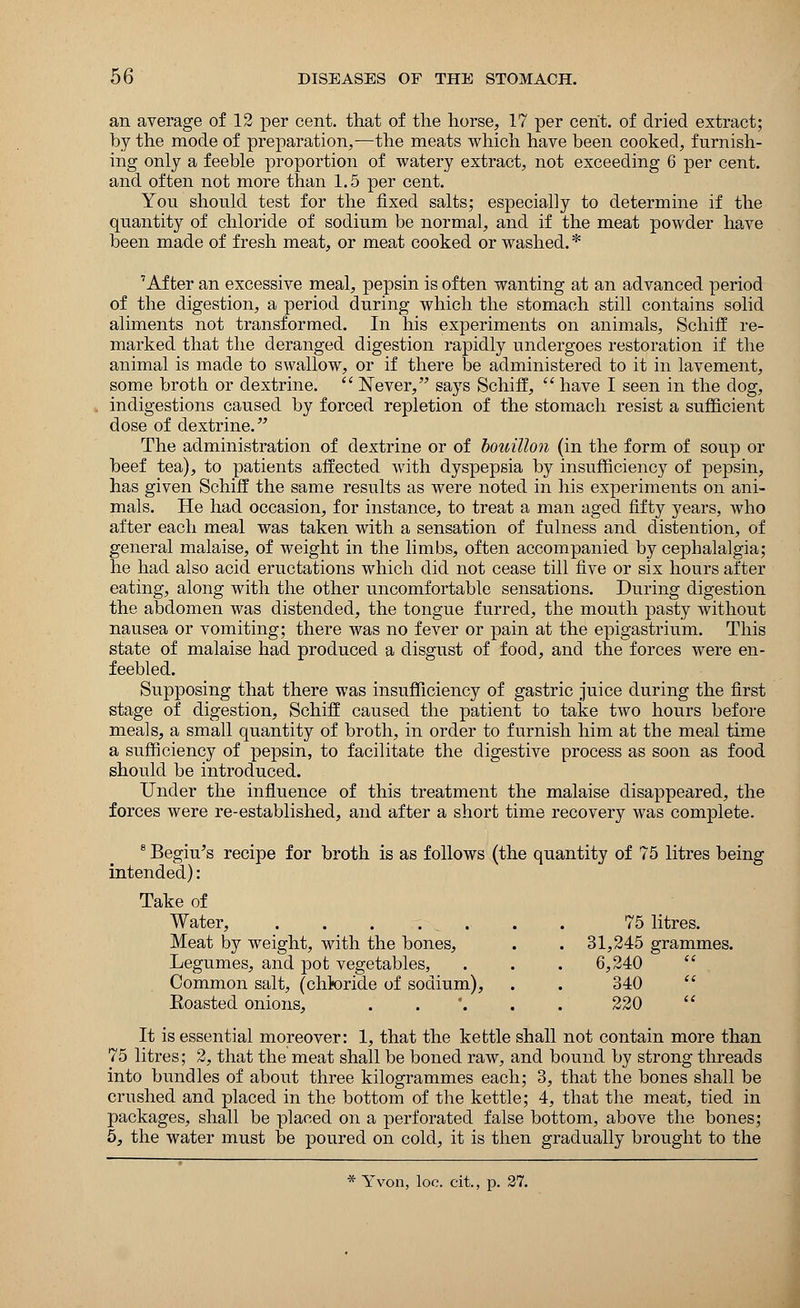 an average of 12 per cent, that of the horse, 17 per cent, of dried extract; by the mode of preparation,—the meats which have been cooked, furnish- ing only a feeble proportion of watery extract, not exceeding 6 per cent, and often not more than 1.5 per cent. You should test for the fixed salts; especially to determine if the quantity of chloride of sodium be normal, and if the meat powder have been made of fresh meat, or meat cooked or washed.* 'After an excessive meal, pepsin is often wanting at an advanced period of the digestion, a period during which the stomach still contains solid aliments not transformed. In his experiments on animals, Schiff re- marked that the deranged digestion rapidly undergoes restoration if the animal is made to swallow, or if there be administered to it in lavement, some broth or dextrine.  Never, says Schiff,  have I seen in the dog, indigestions caused by forced repletion of the stomach resist a sufficient dose of dextrine. The administration of dextrine or of bouillon (in the form of soup or beef tea), to patients affected with dyspepsia by insufficiency of pepsin, has given Schiff the same results as were noted in his experiments on ani- mals. He had occasion, for instance, to treat a man aged fifty years, who after each meal was taken with a sensation of fulness and distention, of general malaise, of weight in the limbs, often accompanied by cephalalgia; he had also acid eructations which did not cease till five or six hours after eating, along with the other uncomfortable sensations. During digestion the abdomen was distended, the tongue furred, the mouth pasty without nausea or vomiting; there was no fever or pain at the epigastrium. This state of malaise had produced a disgust of food, and the forces were en- feebled. Supposing that there was insufficiency of gastric juice during the first stage of digestion, Schiff caused the patient to take two hours before meals, a small quantity of broth, in order to furnish him at the meal time a sufficiency of pepsin, to facilitate the digestive process as soon as food should be introduced. Under the influence of this treatment the malaise disappeared, the forces were re-established, and after a short time recovery was complete. 8 Begiu's recipe for broth is as follows (the quantity of 75 litres being intended): Take of Water, 75 litres. Meat by weight, with the bones, . . 31,245 grammes. Legumes, and pot vegetables, . . . 6,240 Common salt, (chkiride of sodium), . . 340 Eoasted onions, ..'... 220  It is essential moreover: 1, that the kettle shall not contain more than 75 litres; 2, that the meat shall be boned raw, and bound by strong threads into bundles of about three kilogrammes each; 3, that the bones shall be crushed and placed in the bottom of the kettle; 4, that the meat, tied in packages, shall be placed on a perforated false bottom, above the bones; 5, the water must be poured on cold, it is then gradually brought to the * Yvon, loc. cit., p. 27.
