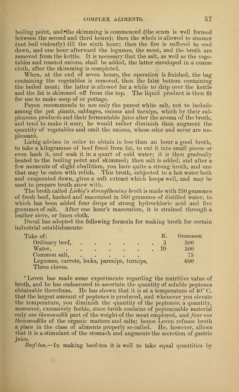 boiling point, and*the skimming is commenced (the scum is well formed between the second and third hours); then the whole is allowed to simmer (not boil violently) till the sixth hour; then the fire is suffered to cool down, and one hour afterward the legumes, the meat, and the broth are removed from the kettle. It is necessary that the salt, as well as the vege- tables and roasted onions, shall be added, the latter enveloped in a coarse cloth, after the skimming is completed. When, at the end of seven hours, the operation is finished, the bag containing the vegetables is removed, then the false bottom containing the boiled meat; the latter is allowed for a while to drip over the kettle and the fat is skimmed off from the top. The liquid product is then fit for use to make soup of or pottage. Payen recommends to use only the purest white salt, not to include among the pot plants, cabbages, onions and turnips, which by their sul- phurous products and their fermentable juice alter the aroma of the broth, and tend to make it sour; he would rather diminish than augment the quantity of vegetables and omit the onions, whose odor and savor are un- pleasant. Liebig advises in order to obtain in less than an hour a good broth, to take a kilogramme of beef freed from fat, to cut it into small pieces or even hash it, and soak it in a quart of cold water; it is then gradually heated to the boiling point and skimmed; then salt is added, and after a few moments of slight ebullition, you have quite a strong broth, and one that may be eaten with relish. This broth, subjected to a hot water bath and evaporated down, gives a soft extract which keeps well, and may be used to prepare broth anew with. The broth called Liebig's strengthening brotJi is made with 250 grammes of fresh beef, hashed and macerated in 560 grammes of distilled water, to which has been added four drops of strong hydrochloric acid and five grammes of salt. After one hour's maceration, it is strained through a leather sieve, or linen cloth. Duval has adopted the following formula for making broth for certain industrial establishments: Take of: K. Grammes. Ordinary beef, ...... Water, 3 10 500 500 Common salt, ..... 75 Legumes, carrots, leeks, parsnips, turnips, Three cloves. 600 9 Leven has made some experiments regarding' the nutritive value of broth, and he has endeavored to ascertain the quantity of soluble peptones obtainable therefrom. He has shown that it is at a temperature of 40° C. that the largest amount of peptones is produced, and whenever you elevate the temperature, you diminish the quantity of the peptones; a quantity, moreover, excessively feeble, since broth contains of peptonizable material only one thousandth part of the weight of the meat employed, and four one thousandths of the organic matters and salts; hence Leven refuses broth a place in the class of aliments properly so-called. He, however, allows that it is a stimulant of the stomach and augments the secretion of gastric juice. Beef-tea.—In making beef-tea it is well to take equal quantities by