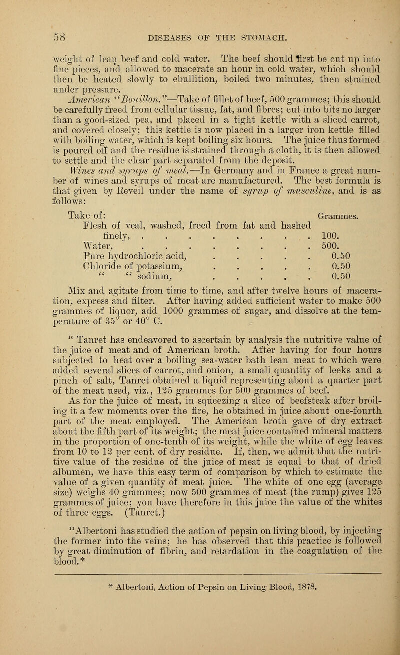 weight of leaii beef and cold water. The beef should first be cut up into fine pieces, and allowed to macerate an hour in cold water, which should then be heated slowly to ebullition, boiled two minutes, then strained under pressure. American Bouillon.—Take of fillet of beef, 500 grammes; this should be carefully freed from cellular tissue, fat, and fibres; cut into bits no larger than a good-sized pea, and placed in a tight kettle with a sliced carrot, and covered closely; this kettle is now placed in a larger iron kettle filled with boiling water, which is kept boiling six hours. The juice thus formed is poured off and the residue is strained through a cloth, it is then allowed to settle and the clear part separated from the deposit. Wines and syrups of meat.—In Germany and in France a great num- ber of wines and syrups of meat are manufactured. The best formula is that given by Keveil under the name of syrup of musculine, and is as follows: Take of: Grammes. Flesh of veal, washed, freed from fat and hashed finely, 100. Water, 500. Pure hydrochloric acid, . . . . . 0.50 Chloride of potassium, . . . . . 0.50   sodium, ' 0.50 Mix and agitate from time to time, and after twelve hours of macera- tion, express and filter. After having added sufficient water to make 500 grammes of liquor, add 1000 grammes of sugar, and dissolve at the tem- perature of 35° or 40° 0. 10 Tanret has endeavored to ascertain by analysis the nutritive value of the juice of meat and of American broth. After having for four hours subjected to heat over a boiling sea-water bath lean meat to which were added several slices of carrot, and onion, a small quantity of leeks and a. pinch of salt, Tanret obtained a liquid representing about a quarter part of the meat used, viz., 125 grammes for 500 grammes of beef. As for the juice of meat, in squeezing a slice of beefsteak after broil- ing it a few moments over the fire, he obtained in juice/about one-fourth part of the meat employed. The American broth gave of dry extract about the fifth part of its weight; the meat juice contained mineral matters in the proportion of one-tenth of its weight, while the white of egg leaves, from 10 to 12 per cent, of dry residue. If, then, we admit that the nutri- tive value of the residue of the juice of meat is equal to that of dried albumen, we have this easy term of comparison by which to estimate the value of a given quantity of meat juice. The white of one egg (average size) weighs 40 grammes; now 500 grammes of meat (the rump) gives 125 grammes of juice; you have therefore in this juice the value of the whites of three eggs. (Tanret.) Albertoni has studied the action of pepsin on living blood, by injecting the former into the veins; he has observed that this practice is followed by great diminution of fibrin, and retardation in the coagulation of the blood. * * Albertoni, Action of Pepsin on Living Blood, 1878.