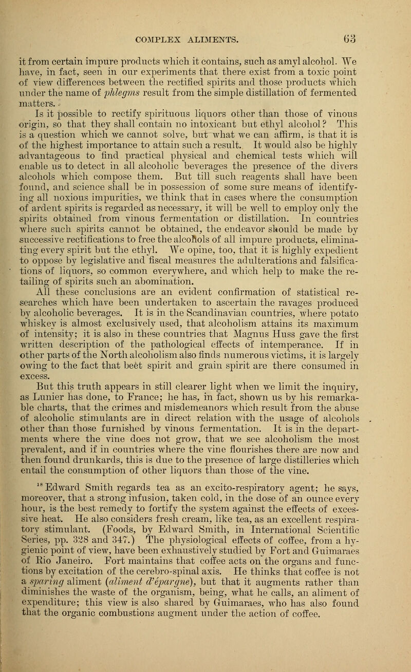 it from certain impure products which it contains, such as amyl alcohol. We have, in fact, seen in our experiments that there exist from a toxic point of view differences between the rectified spirits and those products which under the name of phlegms result from the simple distillation of fermented matters. - Is it possible to rectify spirituous liquors other than those of vinous origin, so that they shall contain no intoxicant but ethyl alcohol? This is a question which we cannot solve, but what we can affirm, is that it is of the highest importance to attain such a result. It would also be highly advantageous to find practical physical and chemical tests which will enable us to detect in all alcoholic beverages the presence of the divers alcohols which compose them. But till such reagents shall have been found, and science shall be in possession of some sure means of identify- ing all noxious impurities, we think that in cases where the consumption of ardent spirits is regarded as necessary, it will be well to employ only the spirits obtained from vinous fermentation or distillation. In countries where such spirits cannot be obtained, the endeavor should be made by successive rectifications to free the alcohols of all impure products, elimina- ting every spirit but the ethyl. We opine, too, that it is highly expedient to oppose by legislative and fiscal measures the adulterations and falsifica- tions of liquors, so common everywhere, and which help to make the re- tailing of spirits such an abomination. All these conclusions are an evident confirmation of statistical re- searches which have been undertaken to ascertain the ravages produced by alcoholic beverages. It is in the Scandinavian countries, where potato whiskey is almost exclusively used, that alcoholism attains its maximum of intensity; it is also in these countries that Magnus Huss gave the first written description of the pathological effects of intemperance. If in other parts of the North alcoholism also finds numerous victims, it is largely owing to the fact that beet spirit and grain spirit are there consumed in excess. But this truth appears in still clearer light when we limit the inquiry, as Lunier has done, to France; he has, in fact, shown us by his remarka- ble charts, that the crimes and misdemeanors which result from the abuse of alcoholic stimulants are in direct relation with the usage of alcohols other than those furnished by vinous fermentation. It is in the depart- ments where the vine does not grow, that we see alcoholism the most prevalent, and if in countries where the vine flourishes there are now and then found drunkards, this is due to the presence of large distilleries which entail the consumption of other liquors than those of the vine. Edward Smith regards tea as an excito-respiratory agent; he says, moreover, that a strong infusion, taken cold, in the dose of an ounce every hour, is the best remedy to fortify the system against the effects of exces- sive heat. He also considers fresh cream, like tea, as an excellent respira- tory stimulant. (Foods, by Edward Smith, in International Scientific Series, pp. 328 and 347.) The physiological effects of coffee, from a hy- gienic point of view, have been exhaustively studied by Fort and Guimaraes of Bio Janeiro. Fort maintains that coffee acts on the organs and func- tions by excitation of the cerebro-spinal axis. He thinks that coffee is not a sparing aliment {aliment d'epargne), but that it augments rather than diminishes the waste of the organism, being, what he calls, an aliment of expenditure; this view is also shared by Guimaraes, who has also found that the organic combustions augment under the action of coffee.