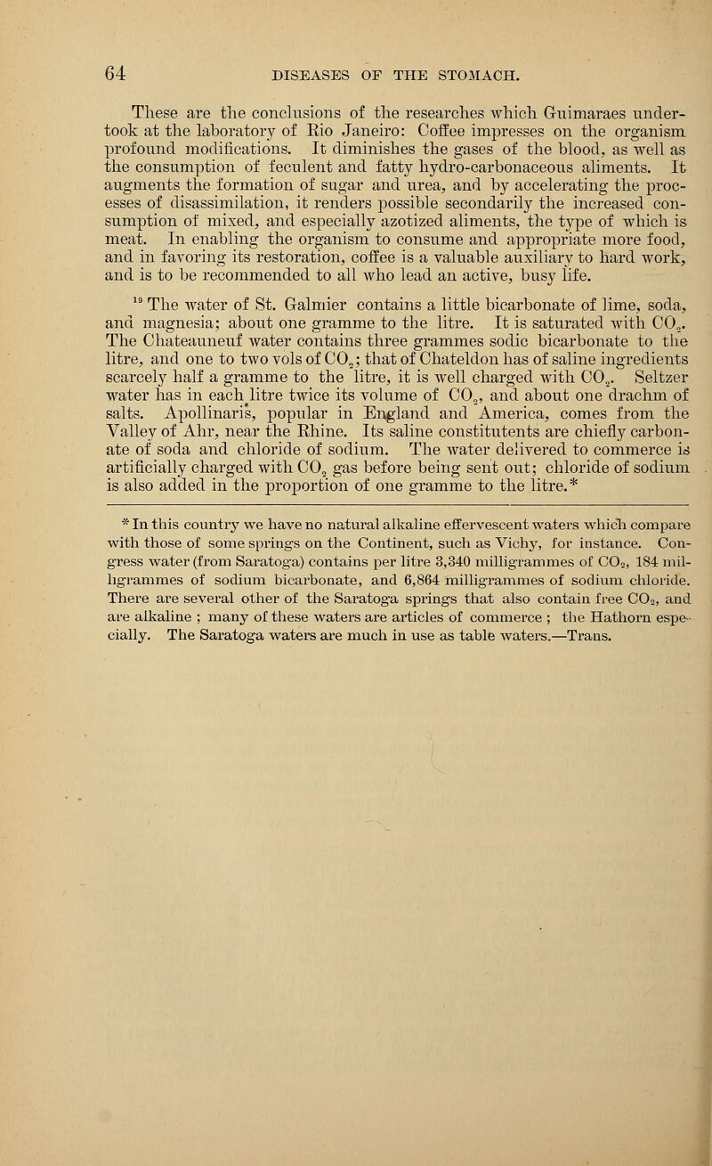 These are the conclusions of the researches which Guimaraes under- took at the laboratory of Eio Janeiro: Coffee impresses on the organism, profound modifications. It diminishes the gases of the blood, as well as the consumption of feculent and fatty hydro-carbonaceous aliments. It augments the formation of sugar and urea, and by accelerating the proc- esses of disassimilation, it renders possible secondarily the increased con- sumption of mixed, and especially azotized aliments, the type of which is meat. In enabling the organism to consume and appropriate more food, and in favoring its restoration, coffee is a valuable auxiliary to hard work, and is to be recommended to all who lead an active, busy life. 19 The water of St. Galmier contains a little bicarbonate of lime, soda, and magnesia; about one gramme to the litre. It is saturated with CO„. The Chateauneuf water contains three grammes sodic bicarbonate to the litre, and one to two vols of CO„; that of Chateldon has of saline ingredients scarcely half a gramme to the litre, it is well charged with C02. Seltzer water has in each litre twice its volume of C02, and about one drachm of salts. Apollinaris, popular in England and America, comes from the Valley of Ahr, near the Rhine. Its saline constitutents are chiefly carbon- ate of soda and chloride of sodium. The water delivered to commerce i*s artificially charged with C02 gas before being sent out; chloride of sodium is also added in the proportion of one gramme to the litre.* * In this country we have no natural alkaline effervescent waters which compare with those of some springs on the Continent, such as Vichy, for instance. Con- gress water (from Saratoga) contains per litre 3,340 milligrammes of C02, 184 mil- ligrammes of sodium bicarbonate, and 6,864 milligrammes of sodium chloride. There are several other of the Saratoga springs that also contain free C02, and are alkaline ; many of these waters are articles of commerce ; the Hathorn espe- cially. The Saratoga waters are much in use as table waters.—Trans.