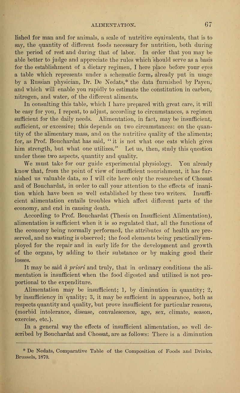 lished for man and for animals, a scale of nutritive equivalents, that is to say, the quantity of different foods necessary for nutrition, both during the period of rest and during that of labor. In order that you may be able better to judge and appreciate the rules which should serve as a basis for the establishment of a dietary regimen, I here place before your eyes a table which represents under a schematic form, already put in usage by a Russian physician, Dr. De ISTedats,* the data furnished by Payen, and which will enable you rapidly to estimate the constitution in carbon, nitrogen, and water, of the different aliments. In consulting this table, which I have prepared with great care, it will be easy for you, I repeat, to adjust, according to circumstances, a regimen sufficient for the daily needs. Alimentation, in fact, may be insufficient, sufficient, or excessive; this depends on two circumstances: on the quan- tity of the alimentary mass, and on the nutritive quality of the aliments; for, as Prof. Bouchardat has said, it is not what one eats which gives him strength, but what one utilizes. Let us, then, study this question under these two aspects, quantity and quality. We must take for our guide experimental physiology. You already know that, from the point of view of insufficient nourishment, it has fur- nished us valuable data, so I will cite here only the researches of Chossat and of Bouchardat, in order to call your attention to the effects of inani- tion which have been so well established by these two writers. Insuffi- cient alimentation entails troubles which affect different parts of the economy, and end in causing death. According to Prof. Bouchardat (Thesis on Insufficient Alimentation), alimentation is sufficient when it is so regulated that, all the functions of the economy being normally performed, the attributes of health are pre- served, and no wasting is observed; the food elements being practically em- ployed for the repair and in early life for the development and growth of the organs, by adding to their substance or by making good their losses. It may be said a priori and truly, that in ordinary conditions the ali- mentation is insufficient when the food digested and utilized is not pro- portional to the expenditure. Alimentation may be insufficient; 1, by diminution in quantity; 2, by insufficiency in quality; 3, it may be sufficient in appearance, both as respects quantity and quality, but prove insufficient for particular reasons, (morbid intolerance, disease, convalescence, age, sex, climate, season, exercise, etc.). In a general way the effects of insufficient alimentation, so well de- scribed by Bouchardat and Chossat, are as follows: There is a diminution * De Nedats, Comparative Table of the Composition of Foods and Drinks. Brussels, 1870.