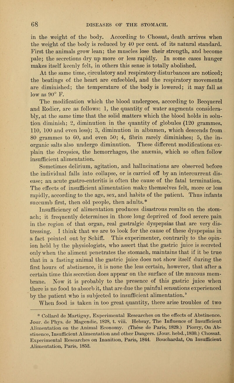 in the weight of the body. According to Chossat, death arrives when the weight of the body is reduced by 40 per cent, of its natural standard. First the animals grow lean; the muscles lose their strength, and become pale; the secretions dry up more or less rapidly. In some cases hunger makes itself keenly felt, in others this sense is totally abolished. At the same time, circulatory and respiratory disturbances are noticed; the beatings of the heart are enfeebled, and the respiratory movements are diminished; the temperature of the body is lowered; it may fall as low as 90° F. The modification which the blood undergoes, according to Becquerel and Rodier, are as follows: 1, the quantity of water augments considera- bly, at the same time that the solid matters which the blood holds in solu- tion diminish; 2, diminution in the quantity of globules (120 grammes, 110, 100 and even less); 3, diminution in albumen, which descends from 80 grammes to 60, and even 50; 4, fibrin rarely diminishes; 5, the in- organic salts also undergo diminution. These different modifications ex- plain the dropsies, the hemorrhages, the anaemia, which so often follow insufficient alimentation. Sometimes delirium, agitation, and hallucinations are observed before the individual falls into collapse, or is carried off by an intercurrent dis- ease; an acute gastro-enteritis is often the cause of the fatal termination. The effects of insufficient alimentation make themselves felt, more or less rapidly, according to the age, sex, and habits of the patient. Thus infants succumb first, then old people, then adults. * Insufficiency of alimentation produces disastrous results on the stom- ach; it frequently determines in those long deprived of food severe pain in the region of that organ, real gastralgic dyspepsias that are very dis- tressing. I think that we are to look for the cause of these dyspepsias in a fact pointed out by Schiff. This experimenter, contrarily to the opin- ion held by the physiologists, who assert that the gastric juice is secreted only when the aliment penetrates the stomach, maintains that if it be true that in a fasting animal the gastric juice does not show itself during the first hours of abstinence, it is none the less certain, however, that after a certain time this secretion does appear on the surface of the mucous mem- brane. Now it is probably to the presence of this gastric juice when there is no food to absorb it, that are due the painful sensations experienced by the patient who is subjected to insufficient alimentation.3 When food is taken in too great quantity, there arise troubles of two * Collard de Martigny, Experimental Researches on the effects of Abstinence. Jour, de Phys. de Magendie, 1828, t. viii. Hebray, The Influence of Insufficient Alimentation on the Animal Economy. (These de Paris, 1829.) Piorry, On Ab- stinence, Insufficient Alimentation and other Dangers. (Jour, hebd.,1830.) Chossat. Experimental Researches on Inanition, Paris, 1844. Bouchardat, On Insufficient Alimentation, Paris, 1852.