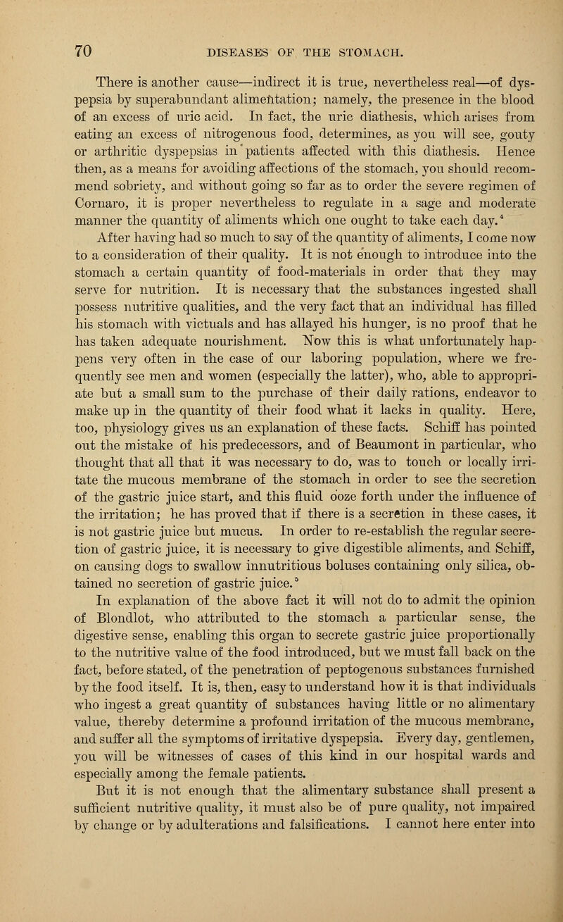 There is another cause—indirect it is true, nevertheless real—of dys- pepsia by superabundant alimentation; namely, the presence in the blood of an excess of uric acid. In fact, the uric diathesis, which arises from eating an excess of nitrogenous food, determines, as you will see, gouty or arthritic dyspepsias in'patients affected with this diathesis. Hence then, as a means for avoiding affections of the stomach, you should recom- mend sobriety, and without going so far as to order the severe regimen of Cornaro, it is proper nevertheless to regulate in a sage and moderate manner the quantity of aliments which one ought to take each day.4 After having had so much to say of the quantity of aliments, I come now to a consideration of their quality. It is not enough to introduce into the stomach a certain quantity of food-materials in order that they may serve for nutrition. It is necessary that the substances ingested shall possess nutritive qualities, and the very fact that an individual has filled his stomach with victuals and has allayed his hunger, is no proof that he has taken adequate nourishment. Now this is what unfortunately hap- pens very often in the case of our laboring population, where we fre- quently see men and women (especially the latter), who, able to appropri- ate but a small sum to the purchase of their daily rations, endeavor to make up in the quantity of their food what it lacks in quality. Here, too, physiology gives us an explanation of these facts. Schiff has pointed out the mistake of his predecessors, and of Beaumont in particular, who thought that all that it was necessary to do, was to touch or locally irri- tate the mucous membrane of the stomach in order to see the secretion of the gastric juice start, and this fluid ooze forth under the influence of the irritation; he has proved that if there is a secretion in these cases, it is not gastric juice but mucus. In order to re-establish the regular secre- tion of gastric juice, it is necessary to give digestible aliments, and Schiff, on causing dogs to swallow innutritious boluses containing only silica, ob- tained no secretion of gastric juice.5 In explanation of the above fact it will not do to admit the opinion of Blondlot, who attributed to the stomach a particular sense, the digestive sense, enabling this organ to secrete gastric juice proportionally to the nutritive value of the food introduced, but we must fall back on the fact, before stated, of the penetration of peptogenous substances furnished by the food itself. It is, then, easy to understand how it is that individuals who ingest a great quantity of substances having little or no alimentary value, thereby determine a profound irritation of the mucous membrane, and suffer all the symptoms of irritative dyspepsia. Every day, gentlemen, you will be witnesses of cases of this kind in our hospital wards and especially among the female patients. But it is not enough that the alimentary substance shall present a sufficient nutritive quality, it must also be of pure quality, not impaired by change or by adulterations and falsifications. I cannot here enter into