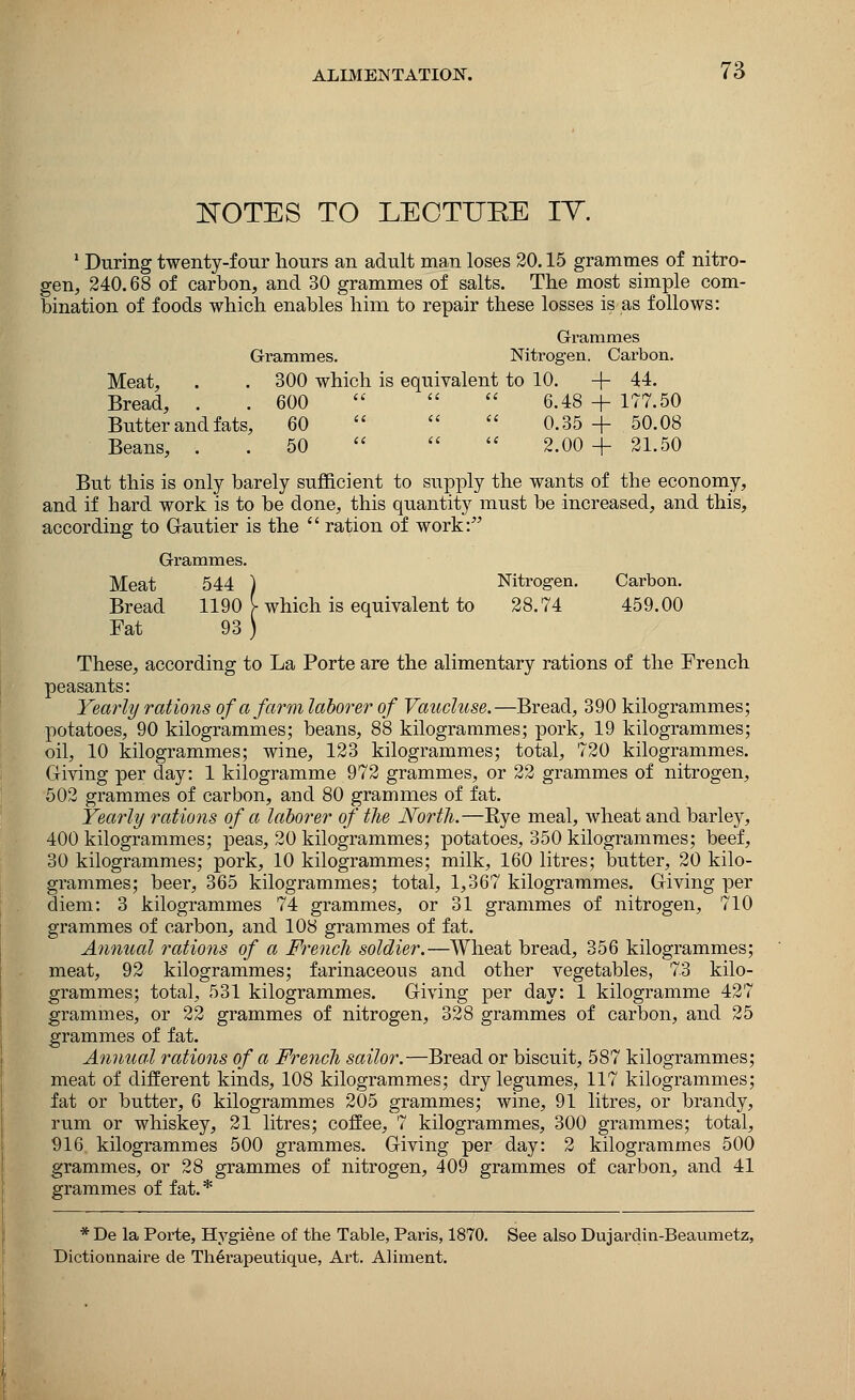 NOTES TO LEOTTJEE IT. 1 During twenty-four hours an adult man loses 20.15 grammes of nitro- gen, 240.68 of carbon, and 30 grammes of salts. The most simple com- bination of foods which enables him to repair these losses is as follows: Grammes Grammes. Nitrogen. Carbon. Meat, . . 300 which is equivalent to 10. + 44. Bread, . . 600    6.48 + 177.50 Butter and fats, 60    0.35+50.08 Beans, . . 50   2.00 + 21.50 But this is only barely sufficient to supply the wants of the economy, and if hard work is to be done, this quantity must be increased, and this, according to Gautier is the  ration of work: Grammes. Meat 544 ) Nitrogen. Carbon. Bread 1190 [ which is equivalent to 28.74 459.00 Fat 93 ) These, according to La Porte are the alimentary rations of the French peasants: Yearly rations of a farm laborer of Vaucluse.—Bread, 390 kilogrammes; potatoes, 90 kilogrammes; beans, 88 kilogrammes; pork, 19 kilogrammes; oil, 10 kilogrammes; wine, 123 kilogrammes; total, 720 kilogrammes. Giving per clay: 1 kilogramme 972 grammes, or 22 grammes of nitrogen, 502 grammes of carbon, and 80 grammes of fat. Yearly rations of a laborer of the North.—Rye meal, wheat and barley, 400 kilogrammes; peas, 20 kilogrammes; potatoes, 350 kilogrammes; beef, 30 kilogrammes; pork, 10 kilogrammes; milk, 160 litres; butter, 20 kilo- grammes; beer, 365 kilogrammes; total, 1,367 kilogrammes. Giving per diem: 3 kilogrammes 74 grammes, or 31 grammes of nitrogen, 710 grammes of carbon, and 108 grammes of fat. Annual rations of a French soldier.—Wheat bread, 356 kilogrammes; meat, 92 kilogrammes; farinaceous and other vegetables, 73 kilo- grammes; total, 531 kilogrammes. Giving per day: 1 kilogramme 427 grammes, or 22 grammes of nitrogen, 328 grammes of carbon, and 25 grammes of fat. Annual rations of a French sailor.—Bread or biscuit, 587 kilogrammes; meat of different kinds, 108 kilogrammes; dry legumes, 117 kilogrammes; fat or butter, 6 kilogrammes 205 grammes; wine, 91 litres, or brandy, rum or whiskey, 21 litres; coffee, 7 kilogrammes, 300 grammes; total, 916 kilogrammes 500 grammes. Giving per day: 2 kilogrammes 500 grammes, or 28 grammes of nitrogen, 409 grammes of carbon, and 41 grammes of fat. * * De la Porte, Hygiene of the Table, Paris, 1870. See also Dujardin-Beaumetz, Dictionnaire de Th6rapeutique, Ai*t. Aliment.