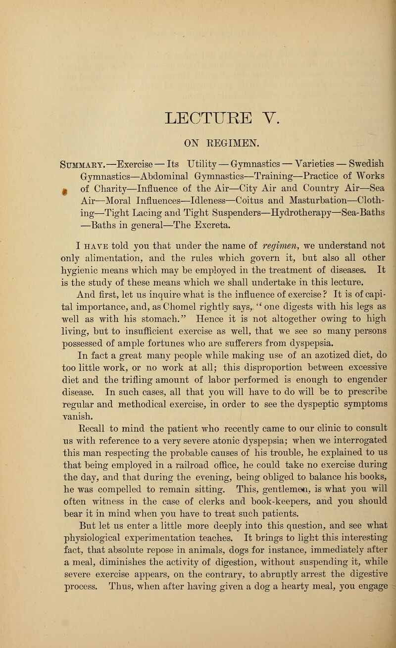 LECTURE V. ON REGIMEN. Summary. —Exercise — Its Utility — Gymnastics — Varieties — Swedish Gymnastics—Abdominal Gymnastics—Training—Practice of Works m of Charity—Influence of the Air—City Air and Country Air—Sea Air—Moral Influences—Idleness—Coitus and Masturbation—Cloth- ing—Tight Lacing and Tight Suspenders—Hydrotherapy—Sea-Baths —Baths in general—The Excreta. I have told you that under the name of regimen, we understand not only alimentation, and the rules which govern it, but also all other hygienic means which may be employed in the treatment of diseases. It is the study of these means which we shall undertake in this lecture. And first, let us inquire what is the influence of exercise ? It is of capi- tal importance, and, asChomel rightly says,  one digests with his legs as well as with his stomach. Hence it is not altogether owing to high living, but to insufficient exercise as well, that we see so many persons possessed of ample fortunes who are sufferers from dyspepsia. In fact a great many people while making use of an azotized diet, do too little work, or no work at all; this disproportion between excessive diet and the trifling amount of labor performed is enough to engender disease. In such cases, all that you will have to do will be to prescribe regular and methodical exercise, in order to see the dyspeptic symptoms vanish. Eecall to mind the patient who recently came to our clinic to consult us with reference to a very severe atonic dyspepsia; when we interrogated this man respecting the probable causes of his trouble, he explained to us that being employed in a railroad office, he could take no exercise during the day, and that during the evening, being obliged to balance his books, he was compelled to remain sitting. This, gentlemen, is what you will often witness in the case of clerks and book-keepers, and you should bear it in mind when you have to treat such patients. But let us enter a little more deeply into this question, and see what physiological experimentation teaches. It brings to light this interesting fact, that absolute repose in animals, dogs for instance, immediately after a meal, diminishes the activity of digestion, without suspending it, while severe exercise appears, on the contrary, to abruptly arrest the digestive process. Thus, when after having given a dog a hearty meal, you engage