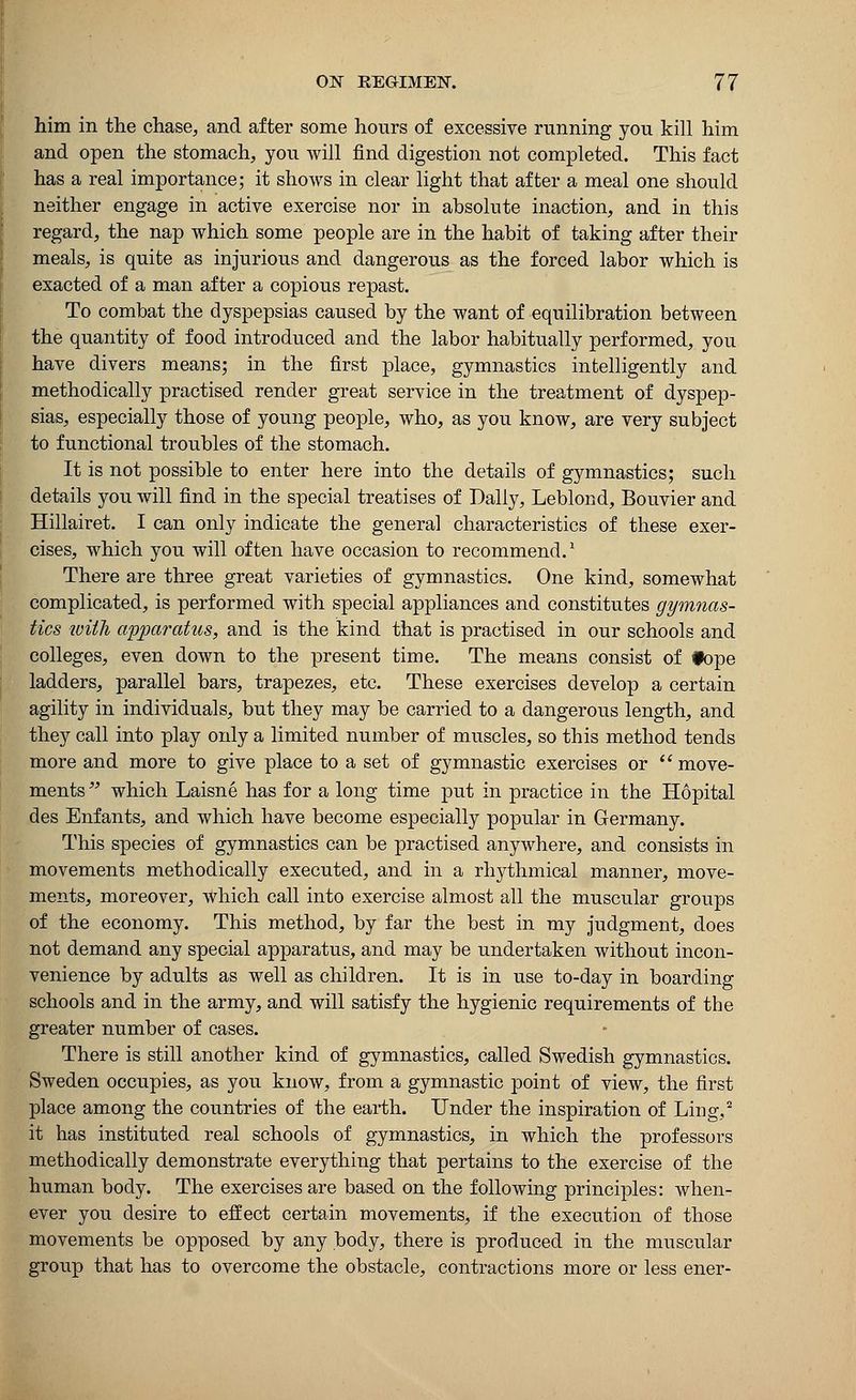 him in the chase, and after some hours of excessive running you kill him and open the stomach, you will find digestion not completed. This fact has a real importance; it shows in clear light that after a meal one should neither engage in active exercise nor in absolute inaction, and in this regard, the nap which some people are in the habit of taking after their meals, is quite as injurious and dangerous as the forced labor which is exacted of a man after a copious repast. To combat the dyspepsias caused by the want of equilibration between the quantity of food introduced and the labor habitually performed, you have divers means; in the first place, gymnastics intelligently and methodically practised render great service in the treatment of dyspep- sias, especially those of young people, who, as you know, are very subject to functional troubles of the stomach. It is not possible to enter here into the details of gymnastics; such details you will find in the special treatises of Dally, Leblond, Bouvier and Hillairet. I can only indicate the general characteristics of these exer- cises, which you will often have occasion to recommend.1 There are three great varieties of gymnastics. One kind, somewhat complicated, is performed with special appliances and constitutes gymnas- tics with apparatus, and is the kind that is practised in our schools and colleges, even down to the present time. The means consist of tope ladders, parallel bars, trapezes, etc. These exercises develop a certain agility in individuals, but they may be carried to a dangerous length, and they call into play only a limited number of muscles, so this method tends more and more to give place to a set of gymnastic exercises or  move- ments  which Laisne has for a long time put in practice in the Hopital des Enfants, and which have become especially popular in Germany. This species of gymnastics can be practised anywhere, and consists in movements methodically executed, and in a rhythmical manner, move- ments, moreover, which call into exercise almost all the muscular groups of the economy. This method, by far the best in my judgment, does not demand any special apparatus, and may be undertaken without incon- venience by adults as well as children. It is in use to-day in boarding schools and in the army, and will satisfy the hygienic requirements of the greater number of cases. There is still another kind of gymnastics, called Swedish gymnastics. Sweden occupies, as you know, from a gymnastic point of view, the first place among the countries of the earth. Under the inspiration of Ling,2 it has instituted real schools of gymnastics, in which the professors methodically demonstrate everything that pertains to the exercise of the human body. The exercises are based on the following principles: when- ever you desire to effect certain movements, if the execution of those movements be opposed by any body, there is produced in the muscular group that has to overcome the obstacle, contractions more or less ener-