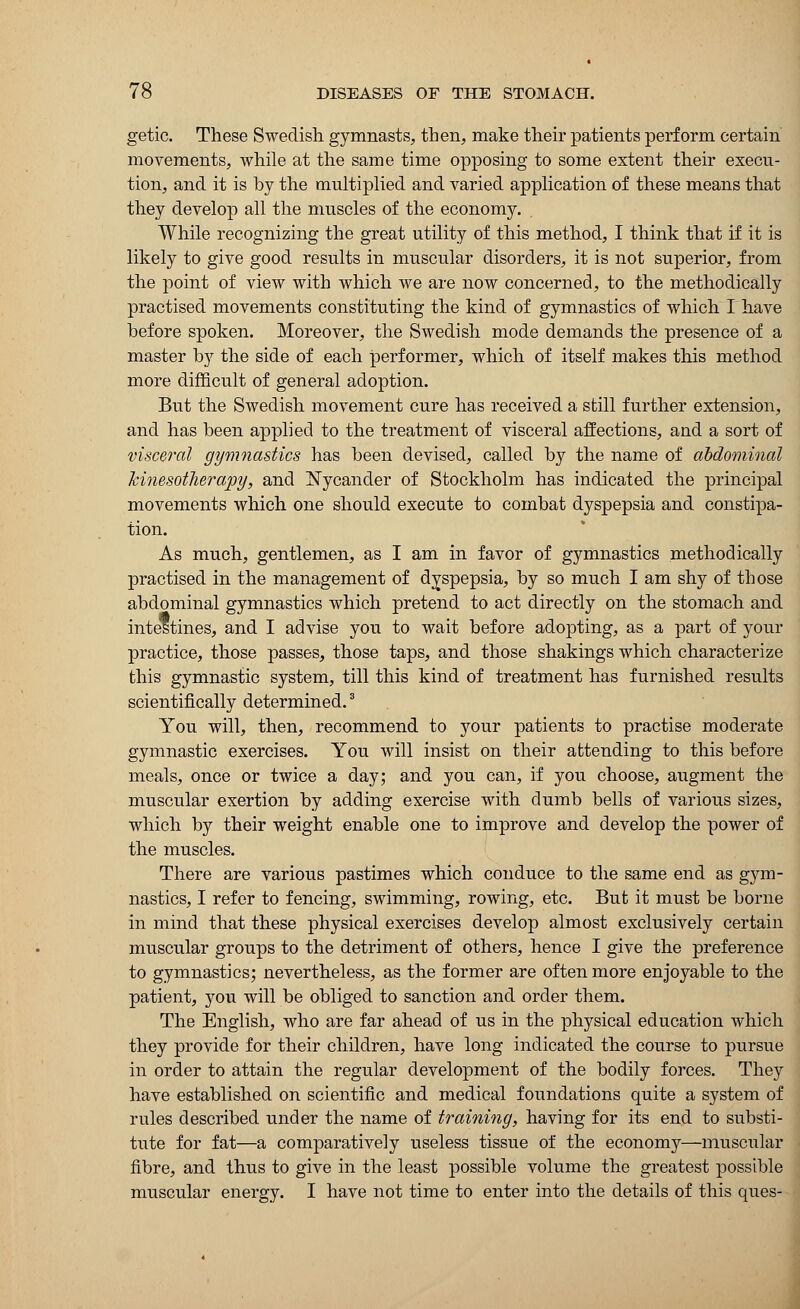 getic. These Swedish gymnasts, then, make their patients perform certain movements, while at the same time opposing to some extent their execu- tion, and it is by the multiplied and varied application of these means that they develop all the muscles of the economy. While recognizing the great utility of this method, I think that if it is likely to give good results in muscular disorders, it is not superior, from the point of view with which we are now concerned, to the methodically practised movements constituting the kind of gymnastics of which I have before spoken. Moreover, the Swedish mode demands the presence of a master by the side of each performer, which of itself makes this method more difficult of general adoption. But the Swedish movement cure has received a still further extension, and has been applied to the treatment of visceral affections, and a sort of visceral gymnastics has been devised, called by the name of abdominal kinesotherapy, and Nycander of Stockholm has indicated the principal movements which one should execute to combat dyspepsia and constipa- tion. As much, gentlemen, as I am in favor of gymnastics methodically practised in the management of dyspepsia, by so much I am shy of those abdominal gymnastics which pretend to act directly on the stomach and intestines, and I advise you to wait before adopting, as a part of your practice, those passes, those taps, and those shakings which characterize this gymnastic system, till this kind of treatment has furnished results scientifically determined.3 You will, then, recommend to your patients to practise moderate gymnastic exercises. You will insist on their attending to this before meals, once or twice a day; and you can, if you choose, augment the muscular exertion by adding exercise with dumb bells of various sizes, which by their weight enable one to improve and develop the power of the muscles. There are various pastimes which conduce to the same end as gym- nastics, I refer to fencing, swimming, rowing, etc. But it must be borne in mind that these physical exercises develop almost exclusively certain muscular groups to the detriment of others, hence I give the preference to gymnastics; nevertheless, as the former are often more enjoyable to the patient, you will be obliged to sanction and order them. The English, who are far ahead of us in the physical education which they provide for their children, have long indicated the course to pursue in order to attain the regular development of the bodily forces. They have established on scientific and medical foundations quite a system of rules described under the name of training, having for its end to substi- tute for fat—a comparatively useless tissue of the economy—muscular fibre, and thus to give in the least possible volume the greatest possible muscular energy. I have not time to enter into the details of this ques-