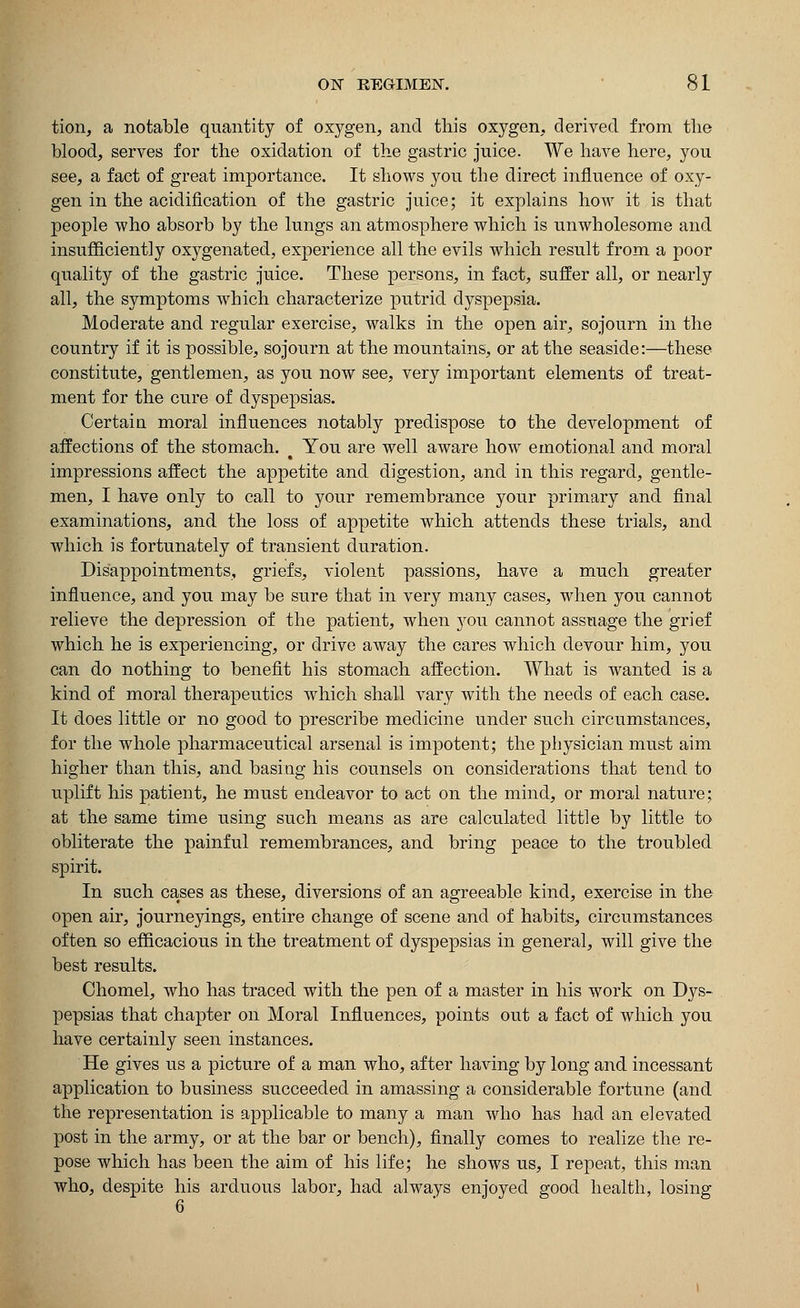 tion, a notable quantity of oxygen, and this oxygen, derived from the blood, serves for the oxidation of the gastric juice. We have here, you see, a fact of great importance. It shows you the direct influence of oxy- gen in the acidification of the gastric juice; it explains how it is that people who absorb by the lungs an atmosphere which is unwholesome and insufficiently oxygenated, experience all the evils which result from a poor quality of the gastric juice. These persons, in fact, suffer all, or nearly all, the symptoms which characterize putrid dyspepsia. Moderate and regular exercise, walks in the open air, sojourn in the country if it is possible, sojourn at the mountains, or at the seaside:—these constitute, gentlemen, as you now see, very important elements of treat- ment for the cure of dyspepsias. Certain moral influences notably predispose to the development of affections of the stomach. # You are well aware how emotional and moral impressions affect the appetite and digestion, and in this regard, gentle- men, I have only to call to your remembrance your primary and final examinations, and the loss of appetite which attends these trials, and which is fortunately of transient duration. Disappointments, griefs, violent passions, have a much greater influence, and you may be sure that in very many cases, when you cannot relieve the depression of the patient, when you cannot assuage the grief which he is experiencing, or drive away the cares which devour him, you can do nothing to benefit his stomach affection. What is wanted is a kind of moral therapeutics which shall vary with the needs of each case. It does little or no good to prescribe medicine under such circumstances, for the whole pharmaceutical arsenal is impotent; the physician must aim higher than this, and basing his counsels on considerations that tend to uplift his patient, he must endeavor to act on the mind, or moral nature; at the same time using such means as are calculated little by little to obliterate the painful remembrances, and bring peace to the troubled spirit. In such cases as these, diversions of an agreeable kind, exercise in the open air, journeyings, entire change of scene and of habits, circumstances often so efficacious in the treatment of dyspepsias in general, will give the best results. Chomel, who has traced with the pen of a master in his work on Dys- pepsias that chapter on Moral Influences, points out a fact of which you have certainly seen instances. He gives us a picture of a man who, after having by long and incessant application to business succeeded in amassing a considerable fortune (and the representation is applicable to many a man who has had an elevated post in the army, or at the bar or bench), finally comes to realize the re- pose which has been the aim of his life; he shows us, I repeat, this man who, despite his arduous labor, had always enjoyed good health, losing 6