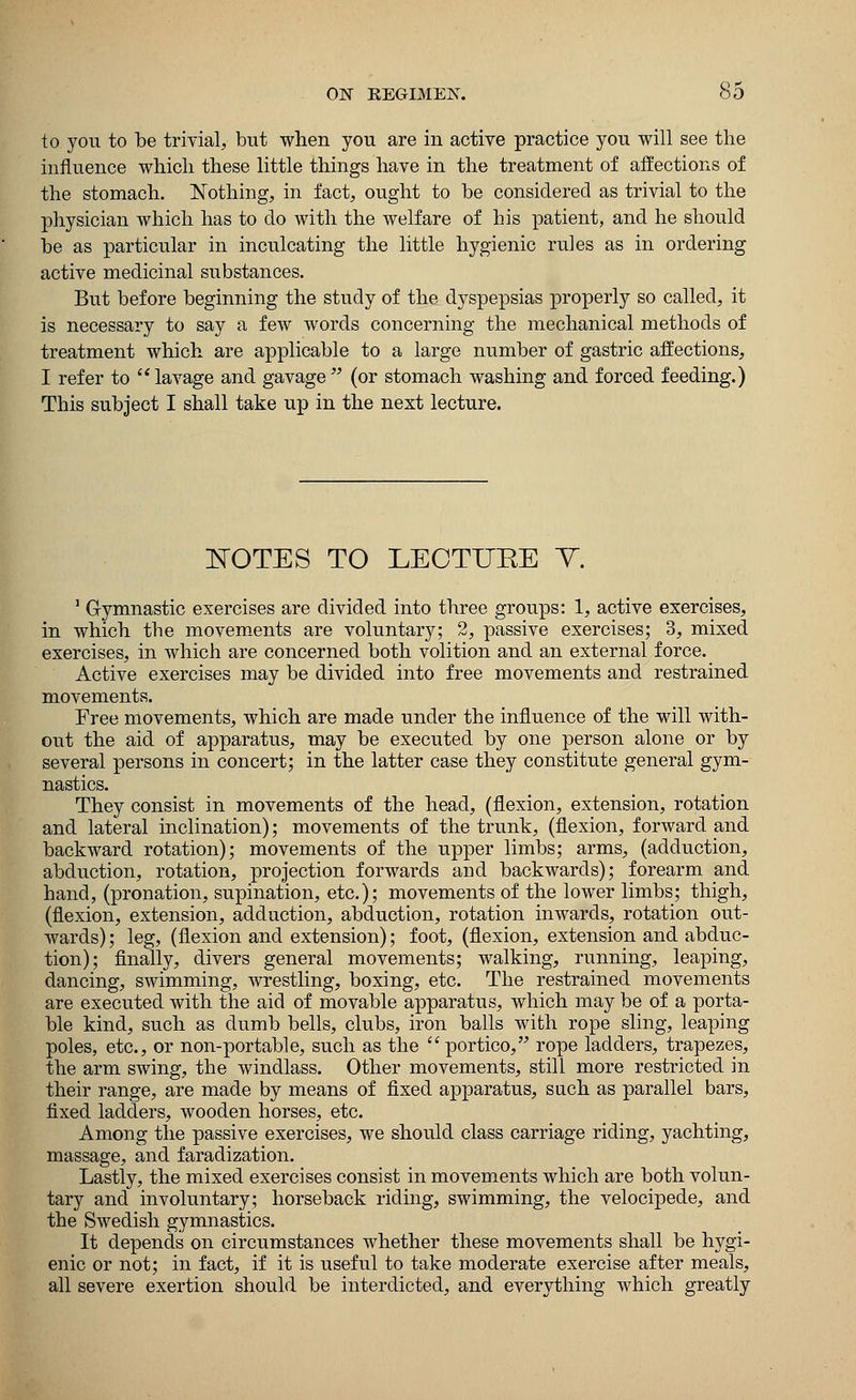 to you to be trivial, but when you are in active practice you will see the influence which these little things have in the treatment of affections of the stomach. Nothing, in fact, ought to be considered as trivial to the physician which has to do with the welfare of his patient, and he should be as particular in inculcating the little hygienic rules as in ordering active medicinal substances. But before beginning the study of the dyspepsias properly so called, it is necessary to say a few words concerning the mechanical methods of treatment which are applicable to a large number of gastric affections, I refer to  lavage and gavage  (or stomach washing and forced feeding.) This subject I shall take up in the next lecture. NOTES TO LECTTTKE V. 1 Gymnastic exercises are divided into three groups: 1, active exercises, in which the movements are voluntary; 2, passive exercises; 3, mixed exercises, in which are concerned both volition and an external force. Active exercises may be divided into free movements and restrained movements. Free movements, which are made under the influence of the will with- out the aid of apparatus, may be executed by one person alone or by several persons in concert; in the latter case they constitute general gym- nastics. They consist in movements of the head, (flexion, extension, rotation and lateral inclination); movements of the trunk, (flexion, forward and backward rotation); movements of the upper limbs; arms, (adduction, abduction, rotation, projection forwards and backwards); forearm and hand, (pronation, supination, etc.); movements of the lower limbs; thigh, (flexion, extension, adduction, abduction, rotation inwards, rotation out- wards); leg, (flexion and extension); foot, (flexion, extension and abduc- tion); finally, divers general movements; walking, running, leaping, dancing, swimming, wrestling, boxing, etc. The restrained movements are executed with the aid of movable apparatus, which may be of a porta- ble kind, such as dumb bells, clubs, iron balls with rope sling, leaping poles, etc., or non-portable, such as the portico, rope ladders, trapezes, the arm swing, the windlass. Other movements, still more restricted in their range, are made by means of fixed apparatus, such as parallel bars, fixed ladders, wooden horses, etc. Among the passive exercises, we should class carriage riding, yachting, massage, and faradization. Lastly, the mixed exercises consist in movements which are both volun- tary and involuntary; horseback riding, swimming, the velocipede, and the Swedish gymnastics. It depends on circumstances whether these movements shall be hygi- enic or not; in fact, if it is useful to take moderate exercise after meals, all severe exertion should be interdicted, and everything which greatly