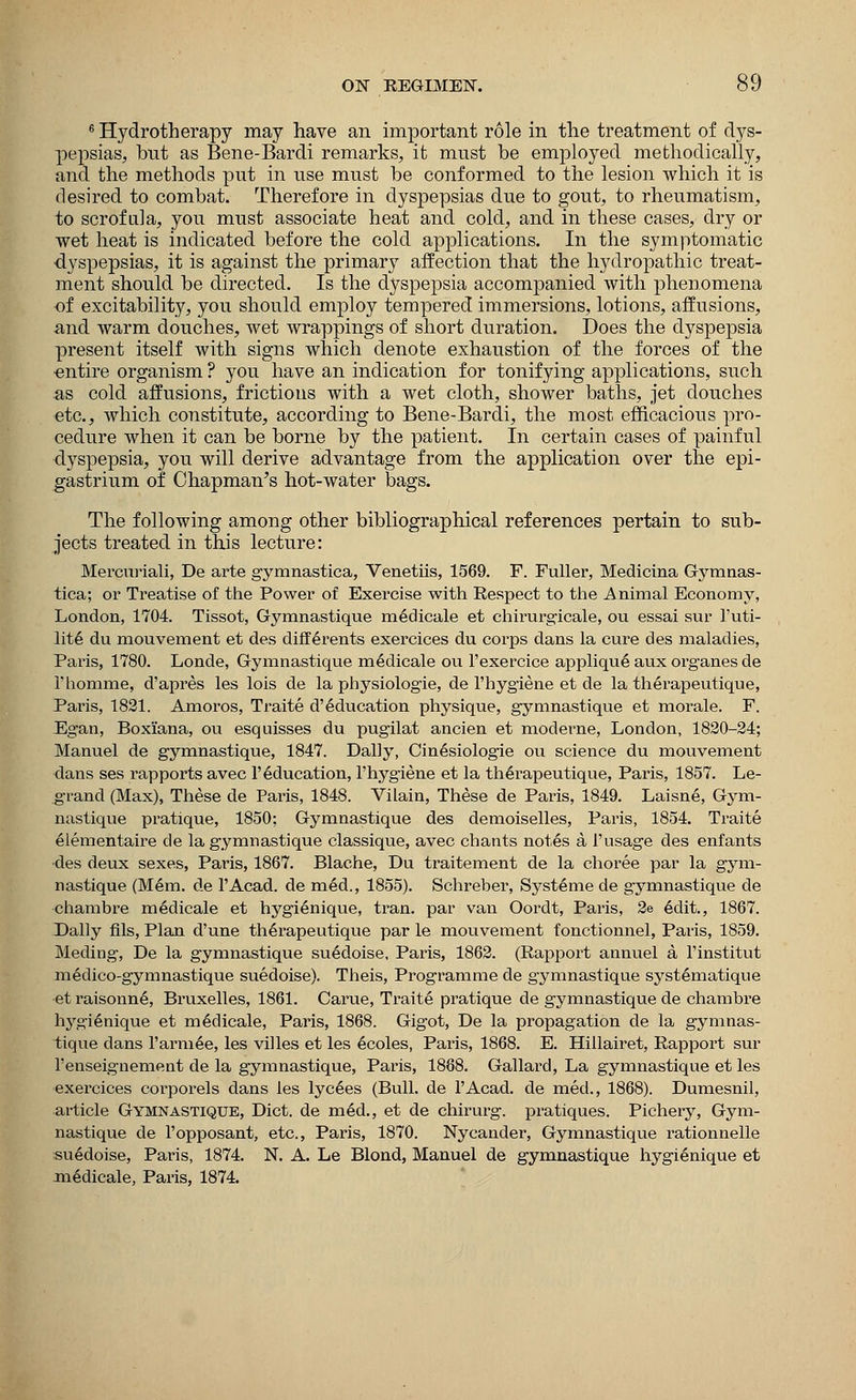 6 Hydrotherapy may have an important role in the treatment of dys- pepsias, but as Bene-Bardi remarks, it must be employed methodically, and the methods put in use must be conformed to the lesion which it is desired to combat. Therefore in dyspepsias due to gout, to rheumatism, to scrofula, you must associate heat and cold, and in these cases, dry or wet heat is indicated before the cold applications. In the symptomatic dyspepsias, it is against the primary affection that the hydropathic treat- ment should be directed. Is the dyspepsia accompanied with phenomena of excitability, you should employ tempered immersions, lotions, affusions, and warm douches, wet wrappings of short duration. Does the dyspepsia present itself with signs which denote exhaustion of the forces of the entire organism ? you have an indication for tonifying applications, such as cold affusions, frictions with a wet cloth, shower baths, jet douches etc., which constitute, according to Bene-Bardi, the most efficacious pro- cedure when it can be borne by the patient. In certain cases of painful dyspepsia, you will derive advantage from the application over the epi- gastrium of Chapman's hot-water bags. The following among other bibliographical references pertain to sub- jects treated in this lecture: Mercuriali, De arte gymnastica, Venetiis, 1569. F. Fuller, Medicina Gymnas- tica; or Treatise of the Power of Exercise with Respect to the Animal Economy, London, 1704. Tissot, Gymnastique medicale et chirurgicale, ou essai sur 1'uti- lite du mouvement et des differents exercices du corps dans la cure des maladies, Paris, 1780. Londe, Gymnastique medicale ou l'exercice applique aux organes de 1'homme, d'apres les lois de la physiologie, de l'hygiene et de la therapeutique, Paris, 1821. Amoros, Traite d'education physique, gymnastique et morale. F. Egan, Boxi'ana, ou esquisses du pugilat ancien et moderne, London, 1820-24; Manuel de gymnastique, 1847. Dally, Cin6siolog*ie ou science du mouvement dans ses rapports avec 1'Education, l'hygiene et la therapeutique, Paris, 1857. Le- g-rand (Max), These de Paris, 1848. ViLain, These de Paris, 1849. Laisne, Gym- nastique pratique, 1850; Gymnastique des demoiselles, Paris, 1854. Traite elementaire de la gymnastique classique, avec chants not6s a 1'usage des enfants des deux sexes, Paris, 1867. Blache, Du traitement de la choree par la gym- nastique (Mem. de l'Acad. de m6d., 1855). Schreber, Syst£me de gymnastique de chambre medicale et hygienique, tran. par van Oordt, Paris, 2e 6dit., 1867. Dally fils, Plan d'une therapeutique par le mouvement fonctionnel, Paris, 1859. Meding, De la gymnastique su6doise, Paris, 1862. (Rapport annuel a l'institut medico-gymnastique suedoise). Theis, Programme de gymnastique syst£matique et raisonn6, Bruxelles, 1861. Carue, Traite pratique de gymnastique de chambre hygienique et medicale, Paris, 1868. Gig'ot, De la propagation de la gymnas- tique dans l'armee, les villes et les 6coles, Paris, 1868. E. Hillairet, Rapport sur l'enseignement de la gymnastique, Paris, 1888. Gallarcl, La gymnastique et les exercices corporels dans les lyc§es (Bull, de l'Acad. de med., 1868). Dumesnil, article Gymnastique, Diet, de m6d., et de chirurg. pratiques. Pichery, Gym- nastique de l'opposant, etc., Paris, 1870. Nycander, Gymnastique rationnelle suedoise, Paris, 1874. N. A. Le Blond, Manuel de gymnastique hygienique et medicale, Paris, 1874.
