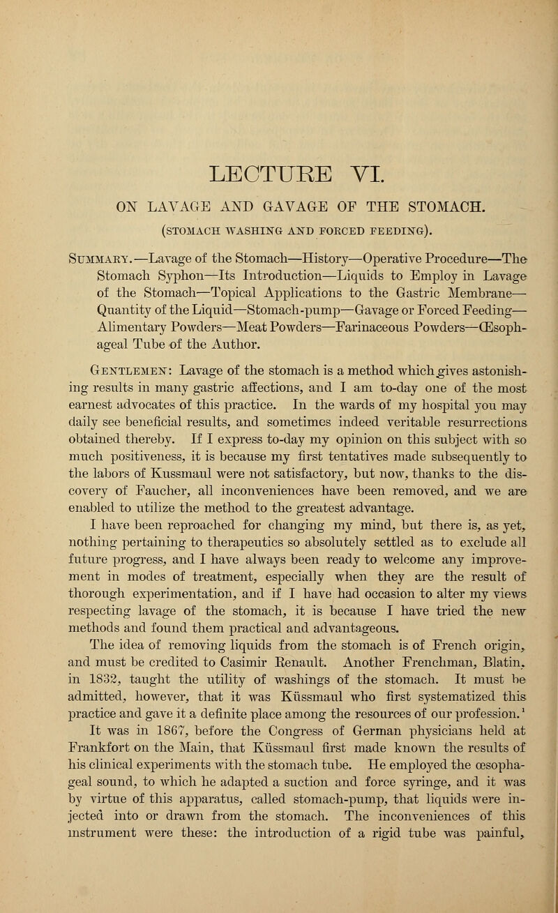 LECTURE VI. ON LAVAGE AND GAVAGE OF THE STOMACH. (stomach washing and forced feeding). Summary.—Lavage of the Stomach—History—Operative Procedure—The Stomach Syphon—Its Introduction—Liquids to Employ in Lavage of the Stomach—Topical Applications to the Gastric Membrane— Quantity of the Liquid—Stomach-pump—Gavage or Forced Feeding— Alimentary Powders—Meat Powders—Farinaceous Powders—Oesoph- ageal Tube of the Author. Gentlemen: Lavage of the stomach is a method which .gives astonish- ing results in many gastric affections, and I am to-day one of the most earnest advocates of this practice. In the wards of my hospital you may daily see beneficial results, and sometimes indeed veritable resurrections obtained thereby. If I express to-day my opinion on this subject with so much positiveness, it is because my first tentatives made subsequently to the labors of Kussmaul were not satisfactory, but now, thanks to the dis- covery of Faucher, all inconveniences have been removed, and we are enabled to utilize the method to the greatest advantage. I have been reproached for changing my mind, but there is, as yet, nothing pertaining to therapeutics so absolutely settled as to exclude all future progress, and I have always been ready to welcome any improve- ment in modes of treatment, especially when they are the result of thorough experimentation, and if I have had occasion to alter my views respecting lavage of the stomach, it is because I have tried the new methods and found them practical and advantageous. The idea of removing liquids from the stomach is of French origin, and must be credited to Casimir Eenault. Another Frenchman, Blatin, in 1832, taught the utility of washings of the stomach. It must be admitted, however, that it was Kussmaul who first systematized this practice and gave it a definite place among the resources of our profession.' It was in 1867, before the Congress of German physicians held at Frankfort on the Main, that Kussmaul first made known the results of his clinical experiments with the stomach tube. He employed the oesopha- geal sound, to which he adapted a suction and force syringe, and it was by virtue of this apparatus, called stomach-pump, that liquids were in- jected into or drawn from the stomach. The inconveniences of this instrument were these: the introduction of a rigid tube was painful,