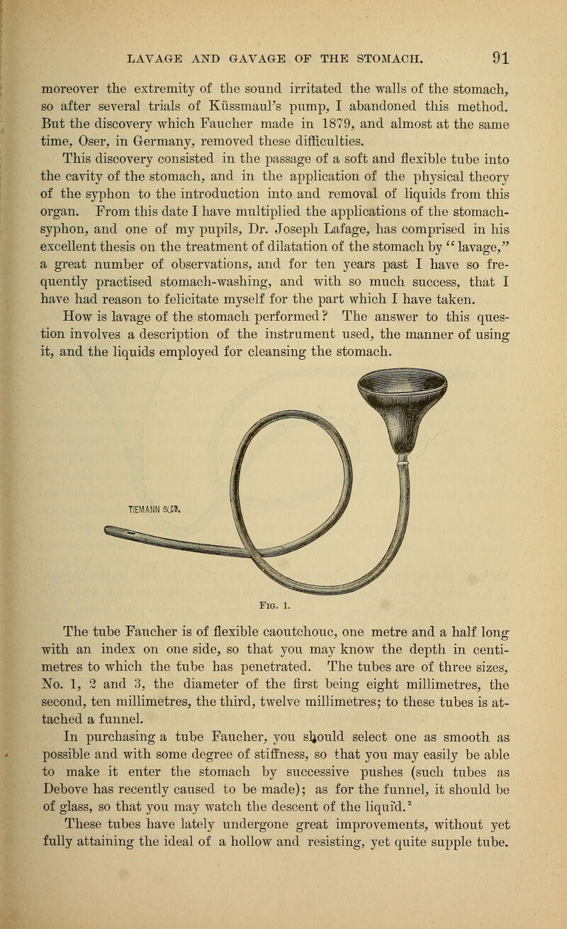 moreover the extremity of the sound irritated the walls of the stomach, so after several trials of Kussmaul's pump, I abandoned this method. But the discovery which Faucher made in 1879, and almost at the same time, Oser, in Germany, removed these difficulties. This discovery consisted in the passage of a soft and flexible tube into the cavity of the stomach, and in the application of the physical theory of the syphon to the introduction into and removal of liquids from this organ. From this date I have multiplied the applications of the stomach- syphon, and one of my pupils, Dr. Joseph Lafage, has comprised in his excellent thesis on the treatment of dilatation of the stomach by  lavage, a great number of observations, and for ten years past I have so fre- quently practised stomach-washing, and with so much success, that I have had reason to felicitate myself for the part which I have taken. How is lavage of the stomach performed ? The answer to this ques- tion involves a description of the instrument used, the manner of using it, and the liquids employed for cleansing the stomach. Fig. 1. The tube Faucher is of flexible caoutchouc, one metre and a half long with an index on one side, so that you may know the depth in centi- metres to which the tube has penetrated. The tubes are of three sizes, No. 1, 2 and 3, the diameter of the first being eight millimetres, the second, ten millimetres, the third, twelve millimetres; to these tubes is at- tached a funnel. In purchasing a tube Faucher, you should select one as smooth as possible and with some degree of stiffness, so that you may easily be able to make it enter the stomach by successive pushes (such tubes as Debove has recently caused to be made); as for the funnel, it should be of glass, so that you may watch the descent of the liquid.2 These tubes have lately undergone great improvements, without yet fully attaining the ideal of a hollow and resisting, yet quite supple tube.