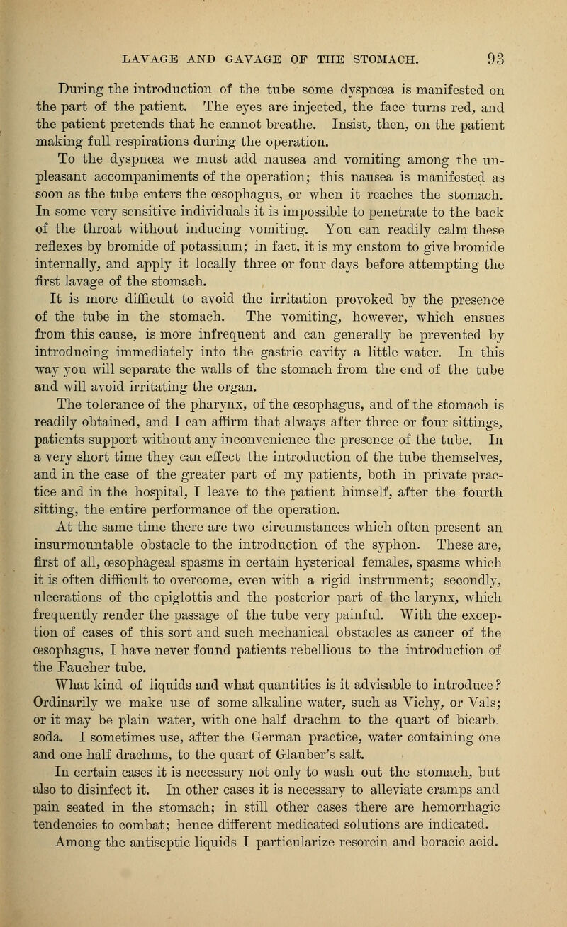 During the introduction of the tube some dyspnoea is manifested on the part of the patient. The eyes are injected, the face turns red, and the patient pretends that he cannot breathe. Insist, then, on the patient making full respirations during the operation. To the dyspnoea we must add nausea and vomiting among the un- pleasant accompaniments of the operation; this nausea is manifested as soon as the tube enters the oesophagus, or when it reaches the stomach. In some very sensitive individuals it is impossible to penetrate to the back of the throat without inducing vomitiug. You can readily calm these reflexes by bromide of potassium; in fact, it is my custom to give bromide internally, and apply it locally three or four days before attempting the first lavage of the stomach. It is more difficult to avoid the irritation provoked by the presence of the tube in the stomach. The vomiting, however, which ensues from this cause, is more infrequent and can generally be prevented by introducing immediately into the gastric cavity a little water. In this way you will separate the walls of the stomach from the end of the tube and will avoid irritating the organ. The tolerance of the pharynx, of the oesophagus, and of the stomach is readily obtained, and I can affirm that always after three or four sittings, patients support without any inconvenience the presence of the tube. In a very short time they can effect the introduction of the tube themselves, and in the case of the greater part of my patients, both in private prac- tice and in the hospital, I leave to the patient himself, after the fourth sitting, the entire performance of the operation. At the same time there are two circumstances which often present an insurmountable obstacle to the introduction of the syphon. These are, first of all, oesophageal spasms in certain hysterical females, spasms which it is often difficult to overcome, even with a rigid instrument; secondly, ulcerations of the epiglottis and the posterior part of the larynx, which frequently render the passage of the tube very painful. With the excep- tion of cases of this sort and such mechanical obstacles as cancer of the oesophagus, I have never found patients rebellious to the introduction of the Faucher tube. What kind of liquids and what quantities is it advisable to introduce? Ordinarily we make use of some alkaline water, such as Vichy, or Vals; or it may be plain water, with one half drachm to the quart of bicarb, soda. I sometimes use, after the German practice, water containing one and one half drachms, to the quart of Glauber's salt. In certain cases it is necessary not only to wash out the stomach, but also to disinfect it. In other cases it is necessary to alleviate cramps and pain seated in the stomach; in still other cases there are hemorrhagic tendencies to combat; hence different medicated solutions are indicated. Among the antiseptic liquids I particularize resorcin and boracic acid.