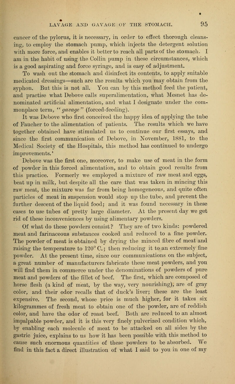 •cancer of the pylorus, it is necessary, in order to effect thorough cleans- ing, to employ the stomach pump, which injects the detergent solution with more force, and enables it better to reach all parts of the stomach. I am in the habit of using the Collin pump in these circumstances, which is a good aspirating and force syringe, and is easy of adjustment. To wash out the stomach and disinfect its contents, to apply suitable medicated dressings—such are the results which you may obtain from the syphon. But this is not all. You can by this method feed the patient, and practise what Debove calls superalimentation, what Mesnet has de- nominated artificial alimentation, and what I designate under the com- monplace term,  gavage (forced-feeding). It was Debove who first conceived the happy idea of applying the tube of Faucher to the alimentation of patients. The results which we have together obtained have stimulated us to continue our first essays, and since the first communication of Debove, in November, 1881, to the Medical Society of the Hospitals, this method has continued to undergo improvements.4 Debove was the first one, moreover, to make use of meat in the form of powder in this forced alimentation, and to obtain good results from this practice. Formerly we employed a mixture of raw meat and eggs, beat up in milk, but despite all the care that was taken in mincing this raw meat, the mixture was far from being homogeneous, and quite often particles of meat in suspension would stop up the tube, and prevent the further descent of the liquid food; and it was found necessary in these cases to use tubes of pretty large diameter. At the present day we get rid of these inconveniences by using alimentary powders. Of what do these powders consist? They are of two kinds: powdered meat and farinaceous substances cooked and reduced to a fine powder. The powder of meat is obtained by drying the minced fibre of meat and raising the temperature to 120° C.; then reducing it to an extremely fine powder. At the present time, since our communications on the subject, a great number of manufacturers fabricate these meat powders, and you will find them in commerce under the denominations of powders of pure meat and powders of the fillet of beef. The first, which are composed of horse flesh (a kind of meat, by the way, very nourishing), are of gray color, and their odor recalls that of duck's liver; these are the least expensive. The second, whose price is much higher, for it takes six kilogrammes of fresh meat to obtain one of the powder, are of reddish color, and have the odor of roast beef. Both are reduced to an almost impalpable powder, and it is this very finely pulverized condition which, by enabling each molecule of meat to be attacked on all sides by the gastric juice, explains to us how it has been possible with this method to cause such enormous quantities of these powders to be absorbed. We find in this fact a direct illustration of what I said to you in one of my