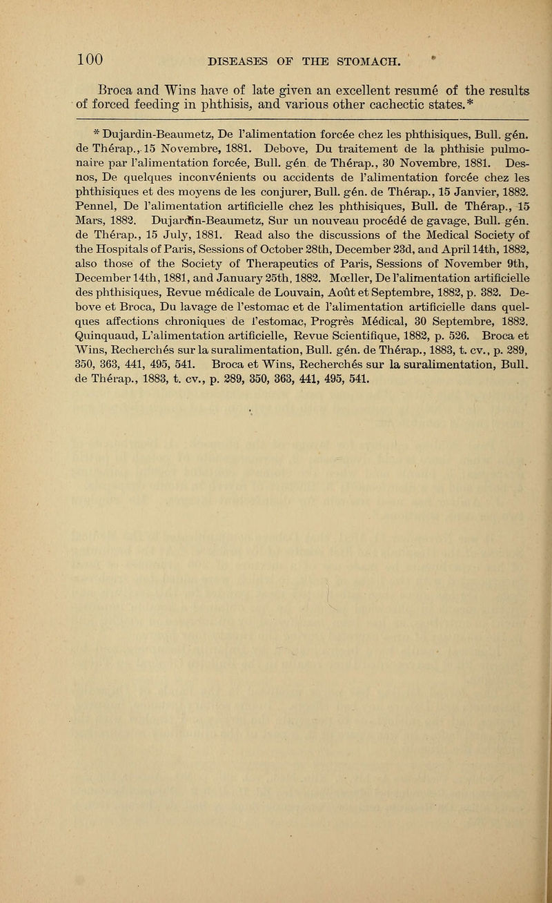 Broca and Wins have of late given an excellent resume of the results of forced feeding in phthisis, and various other cachectic states.* * Dujardin-Beaumetz, De 1'alimentation forcee chez les phthisiques, Bull. gen. de Therap., 15 Novembre, 1881. Debove, Du traitement de la phthisie pulmo- naire par 1'alimentation forcee, Bull. gen. de Therap., 30 Novembre, 1881. Des- nos, De quelques inconvenients ou accidents de l'alimentation forcee chez les phthisiques et des moyens de les conjurer, Bull. gen. de Therap., 15 Janvier, 1882. Pennel, De l'alimentation artificielle chez les phthisiques, Bull, de Therap., 15 Mars, 1882. Dujarcfin-Beaumetz, Sur un nouveau procede de gavage. Bull. gen. de Therap., 15 July, 1881. Read also the discussions of the Medical Society of the Hospitals of Paris, Sessions of October 28th, December 23d, and April 14th, 1882, also those of the Society of Therapeutics of Paris, Sessions of November 9th, December 14th, 1881, and January 25th, 1882. Moeller, De l'alimentation artificielle des phthisiques, Revue medicale de Louvain, Aout et Septembre, 1882, p. 382. De- bove et Broca, Du lavage de l'estomac et de l'alimentation artificielle dans quel- ques affections chroniques de l'estomac, Progres Medical, 30 Septembre, 1882. Quinquaud, L'alimentation artificielle, Revue Scientifique, 1882, p. 526. Broca et Wins, Recherch6s sur la suralimentation, Bull. gen. de Therap., 1883, t. cv., p. 289, 350, 363, 441, 495, 541. Broca et Wins, Recherches sur la suralimentation, Bull, de Therap., 1883, t. cv., p. 289, 350, 363, 441, 495, 541.