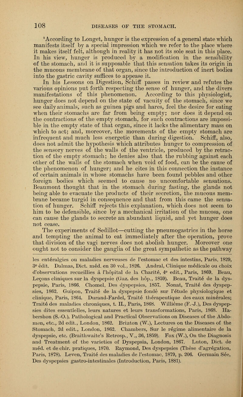 2 According to Longet, hunger is the expression of a general state which manifests itself by a special impression which we refer to the place where it makes itself felt, although in reality it has not its sole seat in this place. In his view, hunger is produced by a modification in the sensibility of the stomach, and it is supposable that this sensation takes its origin in the mucous membrane of that organ, since the introduction of inert bodies into the gastric cavity suffices to appease it. In his Lessons on Digestion, Schiff passes in review and refutes the various opinions put forth respecting the sense of hunger, and the divers manifestations of this phenomenon. According to this physiologist, hunger does not depend on the state of vacuity of the stomach, since we see daily animals, such as guinea pigs and hares, feel the desire for eating when their stomachs are far from being empty; nor does it depend on the contractions of the empty stomach, for such contractions are impossi- ble in the empty state of that organ, since it lacks the alimentary mass on which to act; and, moreover, the movements of the empty stomach are infrequent and much less energetic than during digestion. Schiff, also, does not admit the hypothesis which attributes hunger to compression of the sensory nerves of the walls of the ventricle, produced by the retrac- tion of the empty stomach; he denies also that the rubbing against each other of the walls of the stomach when void of food, can be the cause of the phenomenon of hunger; and he cites in this connection the instance of certain animals in whose stomachs have been found pebbles and other foreign bodies which seemed to cause no uncomfortable sensations. Beaumont thought that in the stomach during fasting, the glands not being able to evacuate the products of their secretion, the mucous mem- brane became turgid in consequence and that from this came the sensa- tion of hunger. Schiff rejects this explanation, which does not seem to him to be defensible, since by a mechanical irritation of the mucosa, one can cause the glands to secrete an abundant liquid, and yet hunger does uot cease. The experiments of Sedillot—cutting the pneumogastrics in the horse and tempting the animal to eat immediately after the operation, prove that division of the vagi nerves does not abolish hunger. Moreover one ought not to consider the ganglia of the great sympathetic as the pathway les ent^ralgies ou maladies nerveuses de l'estomac et des intestins, Paris, 1829, 3e edit. Dalmas, Diet. m6d. en 30 vol., 1826. Andral, Clinique medicale ou choix d'observations recueillies a I'hopital de la Charite, 4e edit., Paris, 1869. Beau, Legons cliniques sur la dyspepsie (Gaz. des hop., 1859). Beau, Traits de la dys- pepsie, Paris, 1866. Chomel, Des dyspepsies, 1857. Nonat, Traits des dyspep- sies, 1862. Guipon, Traits de la dyspepsie fonde sur l'6tude physiologique et clinique, Pains, 1864. Durand-Fardel, Traite th 6rapeutique des eaux minerales; Traite des maladies chroniques, t. II., Paris, 1868. Willieme (F.-J.), Des dyspep- sies dites essentielles, leurs natures et leurs transformations, Paris, 1868. Ha- bershon (S.-O.), Pathological and Practical Observations on Diseases of the Abdo- men, etc., 2d edit., London, 1862. Brmton (W.), Lectures on the Diseases of the Stomach, 2d edit., London, 1862. Chambers, Sur le regime alimentaire de la dyspepsie, etc. (Braithwaite's Retrosp., V., 36,1859). Fox (W.), On the Diagnosis and Treatment of the varieties of Dyspepsia, London, 1867. Luton, Diet, de med. et de chir. pratiques, 1870. Raymond, Des dyspepsies (These d'agregation, Paris, 1878). Leven, Traite des maladies de l'estomac, 1879, p. 206. Germain See, Des dyspepsies gastro-intestinales (Introduction, Paris, 1881).