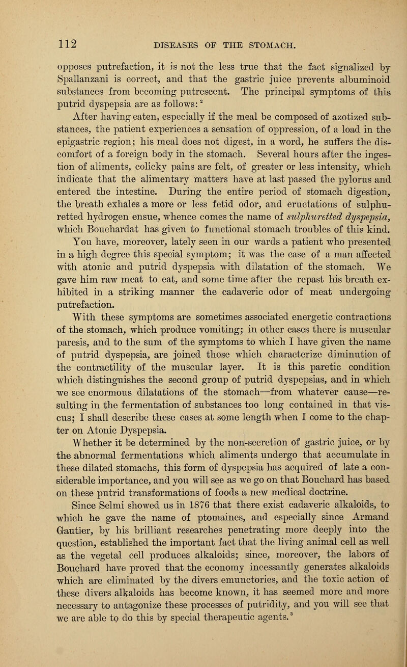 opposes putrefaction, it is not the less true that the fact signalized by Spallanzani is correct, and that the gastric juice prevents albuminoid substances from becoming putrescent. The principal symptoms of this putrid dyspepsia are as follows:2 After having eaten, especially if the meal be composed of azotized sub- stances, the patient experiences a sensation of oppression, of a load in the epigastric region; his meal does not digest, in a word, he suffers the dis- comfort of a foreign body in the stomach. Several hours after the inges- tion of aliments, colicky pains are felt, of greater or less intensity, which indicate that the alimentary matters have at last passed the pylorus and entered the intestine. During the entire period of stomach digestion, the breath exhales a more or less fetid odor, and eructations of sulphu- retted hydrogen ensue, whence comes the name of sulpJiuretted dyspepsia, which Bouchardat has given to functional stomach troubles of this kind. You have, moreover, lately seen in our wards a patient who presented in a high degree this special symptom; it was the case of a man affected with atonic and putrid dyspepsia with dilatation of the stomach. We gave him raw meat to eat, and some time after the repast his breath ex- hibited in a striking manner the cadaveric odor of meat undergoing putrefaction. With these symptoms are sometimes associated energetic contractions of the stomach, which produce vomiting; in other cases there is muscular paresis, and to the sum of the symptoms to which I have given the name of putrid dyspepsia, are joined those which characterize diminution of the contractility of the muscular layer. It is this paretic condition which distinguishes the second group of putrid dyspepsias, and in which we see enormous dilatations of the stomach—from whatever cause—re- sulting in the fermentation of substances too long contained in that vis- cus; I shall describe these cases at some length when I come to the chap- ter on Atonic Dyspepsia. Whether it be determined by the non-secretion of gastric juice, or by the abnormal fermentations which aliments undergo that accumulate in these dilated stomachs, this form of dyspepsia has acquired of late a con- siderable importance, and you will see as we go on that Bouchard has based on these putrid transformations of foods a new medical doctrine. Since Selmi showed us in 1876 that there exist cadaveric alkaloids, to which he gave the name of ptomaines, and especially since Armand Gautier, by his brilliant researches penetrating more deeply into the question, established the important fact that the living animal cell as well as the vegetal cell produces alkaloids; since, moreover, the labors of Bouchard have proved that the economy incessantly generates alkaloids which are eliminated by the divers emunctories, and the toxic action of these divers alkaloids has become known, it has seemed more and more necessary to antagonize these processes of putridity, and you will see that we are able to do this by special therapeutic agents.3