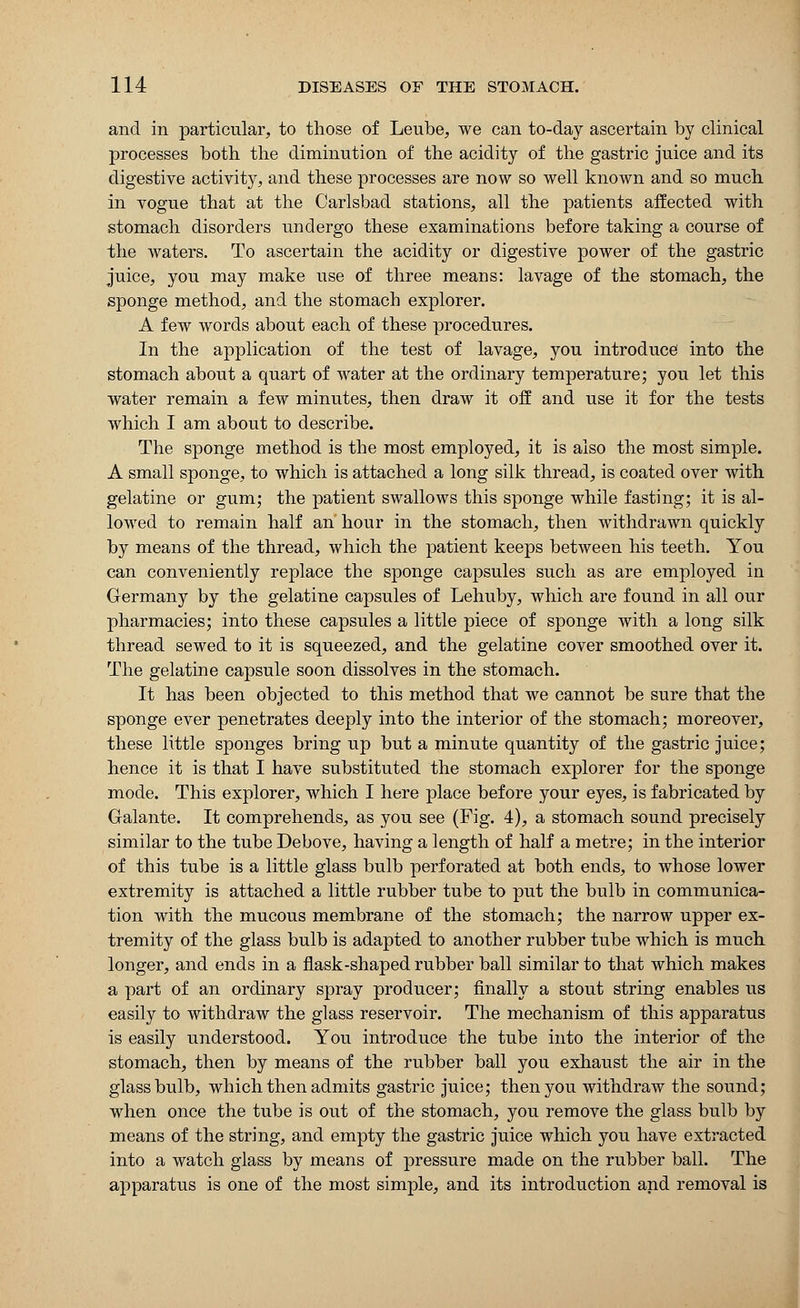 and in particular, to those of Leube, we can to-day ascertain by clinical processes both the diminution of the acidity of the gastric juice and its digestive activity, and these processes are now so well known and so much in vogue that at the Carlsbad stations, all the patients affected with stomach disorders undergo these examinations before taking a course of the waters. To ascertain the acidity or digestive power of the gastric juice, you may make use of three means: lavage of the stomach, the sponge method, and the stomach explorer. A few words about each of these procedures. In the application of the test of lavage, you introduce into the stomach about a quart of water at the ordinary temperature; you let this water remain a few minutes, then draw it off and use it for the tests which I am about to describe. The sponge method is the most employed, it is also the most simple. A small sponge, to which is attached a long silk thread, is coated over with gelatine or gum; the patient swallows this sponge while fasting; it is al- lowed to remain half an hour in the stomach, then withdrawn quickly by means of the thread, which the patient keeps between his teeth. You can conveniently replace the sponge capsules such as are employed in Germany by the gelatine capsules of Lehuby, which are found in all our pharmacies; into these capsules a little piece of sponge with a long silk thread sewed to it is squeezed, and the gelatine cover smoothed over it. The gelatine capsule soon dissolves in the stomach. It has been objected to this method that we cannot be sure that the sponge ever penetrates deeply into the interior of the stomach; moreover, these little sponges bring up but a minute quantity of the gastric juice; hence it is that I have substituted the stomach explorer for the sponge mode. This explorer, which I here place before your eyes, is fabricated by Galante. It comprehends, as you see (Fig. 4), a stomach sound precisely similar to the tube Debove, having a length of half a metre; in the interior of this tube is a little glass bulb perforated at both ends, to whose lower extremity is attached a little rubber tube to put the bulb in communica- tion with the mucous membrane of the stomach; the narrow upper ex- tremity of the glass bulb is adapted to another rubber tube which is much longer, and ends in a flask-shaped rubber ball similar to that which makes a part of an ordinary spray producer; finally a stout string enables us easily to withdraw the glass reservoir. The mechanism of this apparatus is easily understood. You introduce the tube into the interior of the stomach, then by means of the rubber ball you exhaust the air in the glass bulb, which then admits gastric juice; then you withdraw the sound; when once the tube is out of the stomach, you remove the glass bulb by means of the string, and empty the gastric juice which you have extracted into a watch glass by means of pressure made on the rubber ball. The apparatus is one of the most simple, and its introduction and removal is