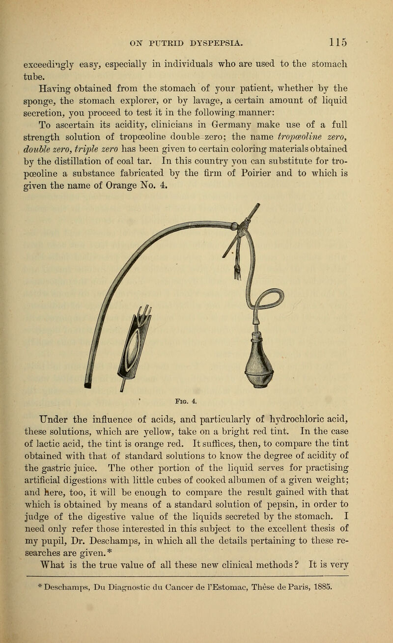 exceedingly easy, especially in individuals who are used to the stomach tube. Having obtained from the stomach of your patient, whether by the sponge, the stomach explorer, or by lavage, a certain amount of liquid secretion, you proceed to test it in the following manner: To ascertain its acidity, clinicians in Germany make use of a full strength solution of tropoeoline double zero; the name tropoeoline zero, double zero, triple zero has been given to certain coloring materials obtained by the distillation of coal tar. In this country you can substitute for tro- poeoline a substance fabricated by the firm of Poirier and to which is given the name of Orange No. 4. Fig. 4. Under the influence of acids, and particularly of hydrochloric acid, these solutions, which are yellow, take on a bright red tint. In the case of lactic acid, the tint is orange red. It suffices, then, to compare the tint obtained with that of standard solutions to know the degree of acidity of the gastric juice. The other portion of the liquid serves for practising artificial digestions with little cubes of cooked albumen of a given weight; and here, too, it will be enough to compare the result gained with that which is obtained by means of a standard solution of pepsin, in order to judge of the digestive value of the liquids secreted by the stomach. I need only refer those interested in this subject to the excellent thesis of my pupil, Dr. Deschamps, in which all the details pertaining to these re- searches are given. * What is the true value of all these new clinical methods ? It is very Deschamps, Du Diagnostic du Cancer de l'Estomac, These de Paris, 1885.