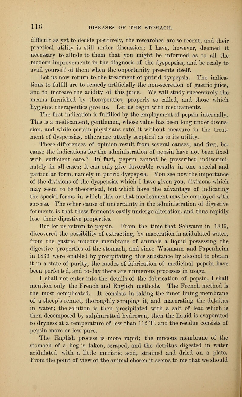 difficult as yet to decide positively, the researches are so recent, and their practical utility is still under discussion; I have, however, deemed it necessary to allude to them that you might be informed as to all the modern improvements in the diagnosis of the dyspepsias, and be ready to avail yourself of them when the opportunity presents itself. Let us now return to the treatment of putrid dyspepsia. The indica- tions to fulfill are to remedy artificially the non-secretion of gastric juice, and to increase the acidity of this juice. We will study successively the means furnished by therapeutics, properly so called, and those which hygienic therapeutics give us. Let us begin with medicaments. The first indication is fulfilled by the employment of pepsin internally. This is a medicament, gentlemen, whose value has been long under discus- sion, and while certain physicians extol it without measure in the treat- ment of dyspepsias, others are utterly sceptical as to its utility. These differences of opinion result from several causes; and first, be- cause the indications for the administration of pepsin have not been fixed with sufficient care.4 In fact, pepsin cannot be prescribed indiscrimi- nately in all cases; it can only give favorable results in one special and particular form, namely in putrid dyspepsia. You see now the importance of the divisions of the dyspepsias which I have given you, divisions which may seem to be theoretical, but which have the advantage of indicating the special forms in which this or that medicament may be employed with success. The other cause of uncertainty in the administration of digestive ferments is that these ferments easily undergo alteration, and thus rapidly lose their digestive properties. But let us return to pepsin. From the time that Schwann in 1836, discovered the possibility of extracting, by maceration in acidulated water, from the gastric mucous membrane of animals a liquid possessing the digestive properties of the stomach, and since Wasmann and Papenheim in 1839 were enabled by precipitating this substance by alcohol to obtain it in a state of purity, the modes of fabrication of medicinal pepsin have been perfected, and to-day there are numerous processes in usage. I shall not enter into the details of the fabrication of pepsin, I shall mention only the French and English methods. The French method is the most complicated. It consists in taking the inner lining membrane of a sheep's rennet, thoroughly scraping it, and macerating the detritus in water; the solution is then precipitated with a salt of lead which is then decomposed by sulphuretted hydrogen, then the liquid is evaporated to dryness at a temperature of less than 112°F. and the residue consists of pepsin more or less pure. The English process is more rapid; the mucous membrane of the stomach of a hog is taken, scraped, and the detritus digested in water acidulated with a little muriatic acid, strained and dried on a plate. From the point of view of the animal chosen it seems to me that we should