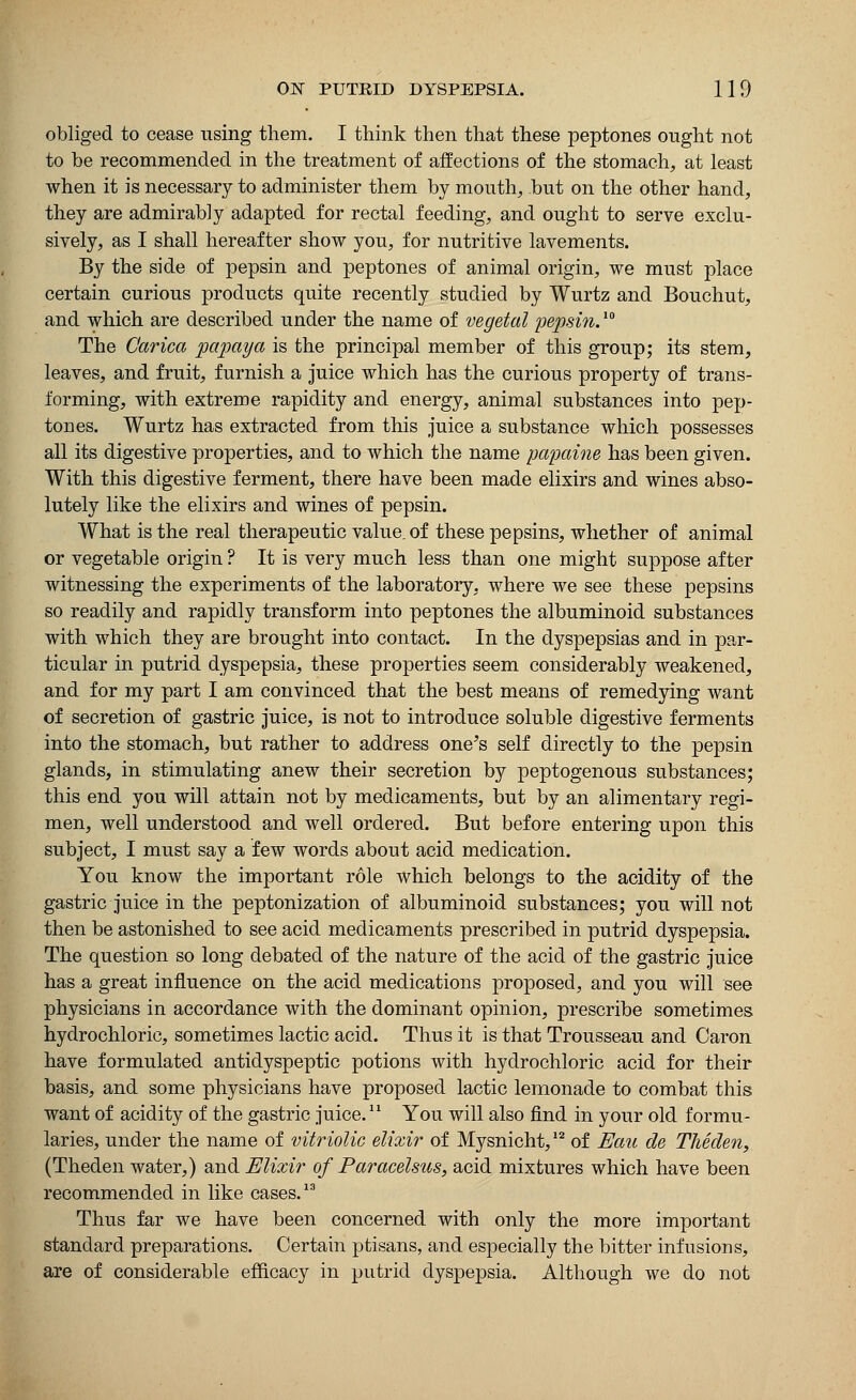 obliged to cease using them. I think then that these peptones ought not to be recommended in the treatment of affections of the stomach, at least when it is necessary to administer them by mouth, but on the other hand, they are admirably adapted for rectal feeding, and ought to serve exclu- sively, as I shall hereafter show you, for nutritive lavements. By the side of pepsin and peptones of animal origin, we must place certain curious products quite recently studied by Wurtz and Bouchut, and which are described under the name of vegetal pepsin.™ The Carica papaya is the principal member of this group; its stem, leaves, and fruit, furnish a juice which has the curious property of trans- forming, with extreme rapidity and energy, animal substances into pep- tones. Wurtz has extracted from this juice a substance which possesses all its digestive properties, and to which the name papaine has been given. With this digestive ferment, there have been made elixirs and wines abso- lutely like the elixirs and wines of pepsin. What is the real therapeutic value, of these pepsins, whether of animal or vegetable origin ? It is very much less than one might suppose after witnessing the experiments of the laboratory, where we see these pepsins so readily and rapidly transform into peptones the albuminoid substances with which they are brought into contact. In the dyspepsias and in par- ticular in putrid dyspepsia, these properties seem considerably weakened, and for my part I am convinced that the best means of remedying want of secretion of gastric juice, is not to introduce soluble digestive ferments into the stomach, but rather to address one's self directly to the pepsin glands, in stimulating anew their secretion by peptogenous substances; this end you will attain not by medicaments, but by an alimentary regi- men, well understood and well ordered. But before entering upon this subject, I must say a few words about acid medication. You know the important role which belongs to the acidity of the gastric juice in the peptonization of albuminoid substances; you will not then be astonished to see acid medicaments prescribed in putrid dyspepsia. The question so long debated of the nature of the acid of the gastric juice has a great influence on the acid medications proposed, and you will see physicians in accordance with the dominant opinion, prescribe sometimes hydrochloric, sometimes lactic acid. Thus it is that Trousseau and Caron have formulated antidyspeptic potions with hydrochloric acid for their basis, and some physicians have proposed lactic lemonade to combat this want of acidity of the gastric juice.1X You will also find in your old formu- laries, under the name of vitriolic elixir of Mysnicht,12 of Eau de Theden, (Theden water,) and Elixir of Paracelsus, acid mixtures which have been recommended in like cases.13 Thus far we have been concerned with only the more important standard preparations. Certain ptisans, and especially the bitter infusions, are of considerable efficacy in putrid dyspepsia. Although we do not