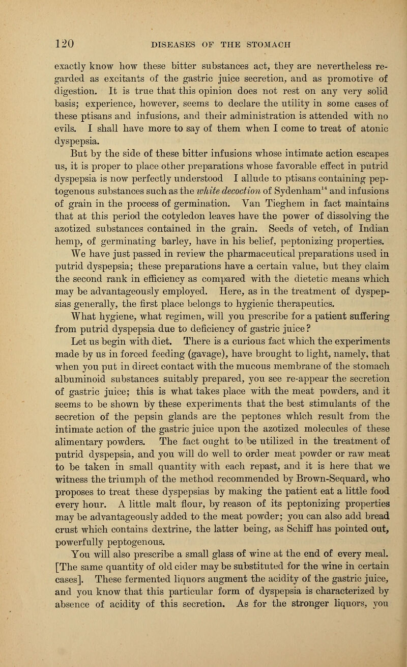 exactly know how these bitter substances act, they are nevertheless re- garded as excitants of the gastric juice secretion, and as promotive of digestion. It is true that this opinion does not rest on any very solid basis; experience, however, seems to declare the utility in some cases of these ptisans and infusions, and their administration is attended with no evils. I shall have more to say of them when I come to treat of atonic dyspepsia. But by the side of these bitter infusions whose intimate action escapes us, it is proper to place other preparations whose favorable effect in putrid dyspepsia is now perfectly understood I allude to ptisans containing pep- togenous substances such as the white decoction of Sydenham14 and infusions of grain in the process of germination. Van Tieghem in fact maintains that at this period the cotyledon leaves have the power of dissolving the azotized substances contained in the grain. Seeds of vetch, of Indian hemp, of germinating barley, have in his belief, peptonizing properties. We have just passed in review the pharmaceutical preparations used in putrid dyspepsia; these preparations have a certain value, but they claim the second rank in efficiency as compared with the dietetic means which may be advantageously employed. Here, as in the treatment of dyspep- sias generally, the first place belongs to hygienic therapeutics. What hygiene, what regimen, will you prescribe for a patient suffering from putrid dyspepsia due to deficiency of gastric juice ? Let us begin with diet. There is a curious fact which the experiments made by us in forced feeding (gavage), have brought to light, namely, that when you put in direct contact with the mucous membrane of the stomach albuminoid substances suitably prepared, you see re-appear the secretion of gastric juice; this is what takes place with the meat powders, and it seems to be shown by these experiments that the best stimulants of the secretion of the pepsin glands are the peptones which result from the intimate action of the gastric juice upon the azotized molecules of these alimentary powders. The fact ought to be utilized in the treatment of putrid dyspepsia, and you will do well to order meat powder or raw meat to be taken in small quantity with each repast, and it is here that we witness the triumph of the method recommended by Brown-Sequard, who proposes to treat these dyspepsias by making the patient eat a little food every hour. A little malt flour, by reason of its peptonizing properties may be advantageously added to the meat powder; you can also add bread crust which contains dextrine, the latter being, as Schiff has pointed out, powerfully peptogenous. You will also prescribe a small glass of wine at the end of every meal. [The same quantity of old cider may be substituted for the wine in certain cases]. These fermented liquors augment the acidity of the gastric juice, and you know that this particular form of dyspepsia is characterized by absence of acidity of this secretion. As for the stronger liquors, you