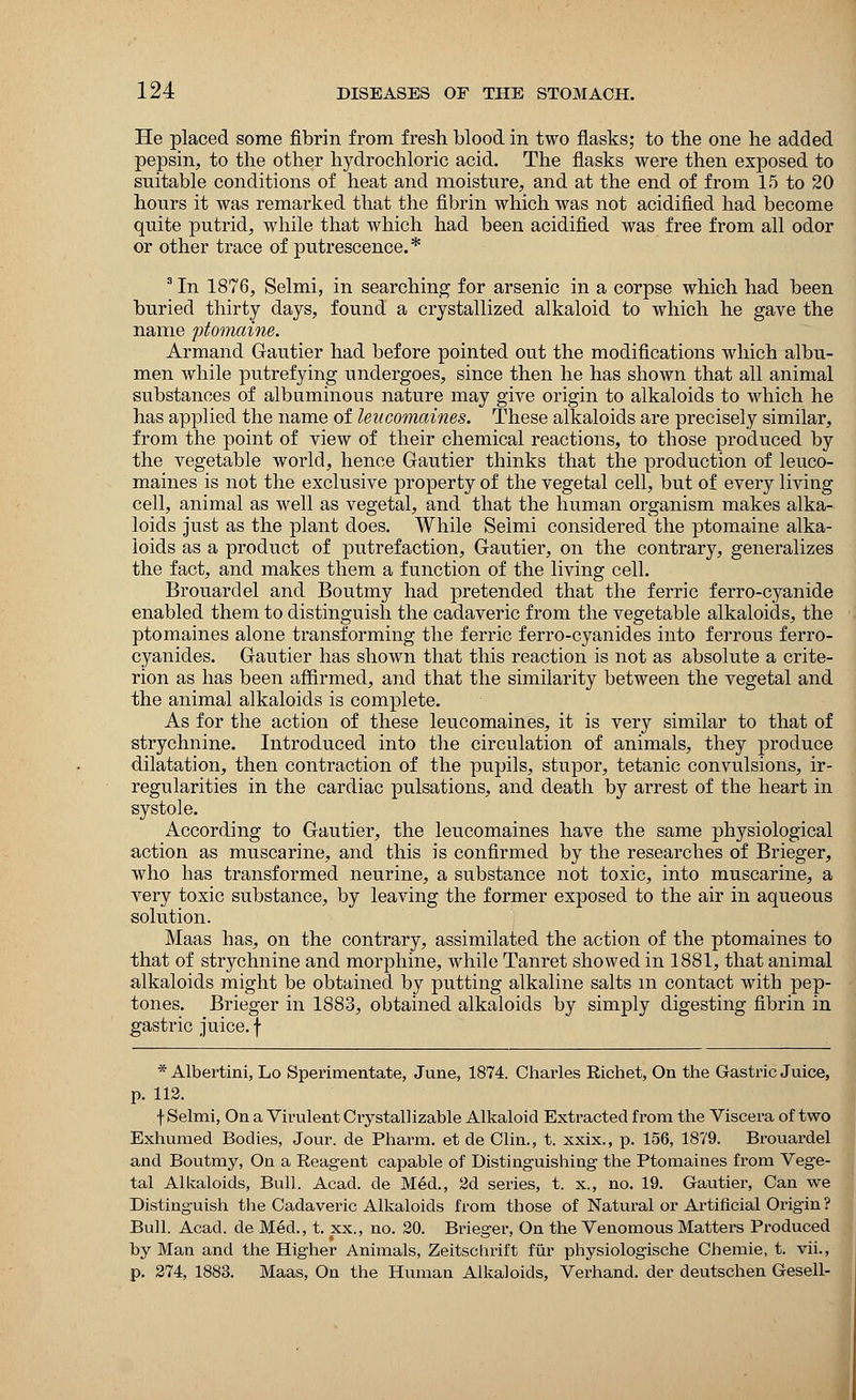 He placed some fibrin from fresh blood in two flasks; to the one he added pepsin, to the other hydrochloric acid. The flasks were then exposed to suitable conditions of heat and moisture, and at the end of from 15 to 20 hours it was remarked that the fibrin which was not acidified had become quite putrid, while that which had been acidified was free from all odor or other trace of putrescence.* 3 In 1876, Selmi, in searching for arsenic in a corpse which had been buried thirty days, found a crystallized alkaloid to which he gave the name ptomaine. Armand Gautier had before pointed out the modifications which albu- men while putrefying undergoes, since then he has shown that all animal substances of albuminous nature may give origin to alkaloids to which he has applied the name of leucomaines. These alkaloids are precisely similar, from the point of view of their chemical reactions, to those produced by the vegetable world, hence Gautier thinks that the production of leuco- maines is not the exclusive property of the vegetal cell, but of every living cell, animal as well as vegetal, and that the human organism makes alka- loids just as the plant does. While Seimi considered the ptomaine alka- loids as a product of putrefaction, Gautier, on the contrary, generalizes the fact, and makes them a function of the living cell. Brouardel and Boutmy had pretended that the ferric ferro-cyanide enabled them to distinguish the cadaveric from the vegetable alkaloids, the ptomaines alone transforming the ferric ferro-cyanides into ferrous ferro- cyanides. Gautier has shown that this reaction is not as absolute a crite- rion as has been affirmed, and that the similarity between the vegetal and the animal alkaloids is complete. As for the action of these leucomaines, it is very similar to that of strychnine. Introduced into the circulation of animals, they produce dilatation, then contraction of the pupils, stupor, tetanic convulsions, ir- regularities in the cardiac pulsations, and death by arrest of the heart in systole. According to Gautier, the leucomaines have the same physiological action as muscarine, and this is confirmed by the researches of Brieger, who has transformed neurine, a substance not toxic, into muscarine, a very toxic substance, by leaving the former exposed to the air in aqueous solution. Maas has, on the contrary, assimilated the action of the ptomaines to that of strychnine and morphine, while Tanret showed in 1881, that animal alkaloids might be obtained by putting alkaline salts m contact with pep- tones. Brieger in 1883, obtained alkaloids by simply digesting fibrin in gastric juice, f * Albertini, Lo Sperimentate, June, 1874. Charles Richet, On the Gastric Juice, p. 112. f Selmi, On a Virulent Crystal! izable Alkaloid Extracted from the Viscera of two Exhumed Bodies, Jour, de Pharm. et de Clin., t. xxix., p. 156, 1879. Brouardel and Boutmy, On a Reagent capable of Distinguishing the Ptomaines from Vege- tal Alkaloids, Bull. Acad, de Med., 2d series, t. x., no. 19. Gautier, Can we Distinguish the Cadaveric Alkaloids from those of Natural or Artificial Origin ? Bull. Acacl. de Med., t. xx., no. 20. Brieger, On the Venomous Matters Produced by Man and the Higher Animals, Zeitscrmft fur physiologische Chemie, t. vii., p. 274, 1883. Maas, On the Human Alkaloids, Verhand. der deutschen Gesell-