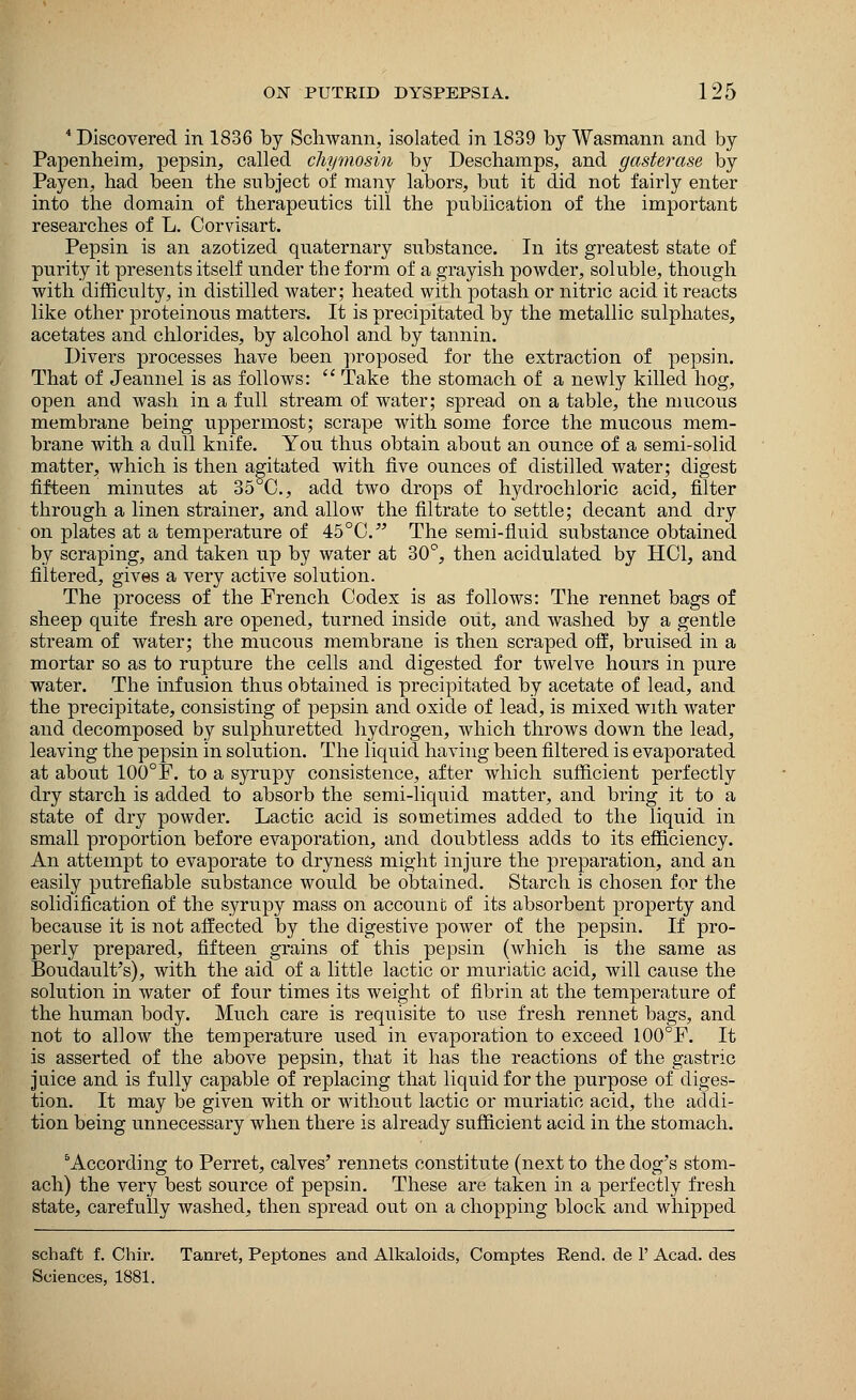 4 Discovered in 1836 by Schwann, isolated in 1839 by Wasmann and by Papenheim, pepsin, called chymosin by Deschamps, and gasterase by Payen, had been the subject of many labors, but it did not fairly enter into the domain of therapeutics till the publication of the important researches of L. Corvisart. Pepsin is an azotized quaternary substance. In its greatest state of purity it presents itself under the form of a grayish powder, soluble, though with difficulty, in distilled water; heated with potash or nitric acid it reacts like other proteinous matters. It is precipitated by the metallic sulphates, acetates and chlorides, by alcohol and by tannin. Divers processes have been proposed for the extraction of pepsin. That of Jeannel is as follows:  Take the stomach of a newly killed hog, open and wash in a full stream of water; spread on a table, the mucous membrane being uppermost; scrape with some force the mucous mem- brane with a dull knife. You thus obtain about an ounce of a semi-solid matter, which is then agitated with five ounces of distilled water; digest fifteen minutes at 35 C, add two drops of hydrochloric acid, filter through a linen strainer, and allow the filtrate to settle; decant and dry on plates at a temperature of 45°C.J The semi-fluid substance obtained by scraping, and taken up by water at 30°, then acidulated by HCL and filtered, gives a very active solution. The process of the French Codex is as follows: The rennet bags of sheep quite fresh are opened, turned inside out, and washed by a gentle stream of water; the mucous membrane is then scraped off, bruised in a mortar so as to rupture the cells and digested for twelve hours in pure water. The infusion thus obtained is precipitated by acetate of lead, and the precipitate, consisting of pepsin and oxide of lead, is mixed with water and decomposed by sulphuretted hydrogen, which throws down the lead, leaving the pepsin in solution. The liquid having been filtered is evaporated at about 100°F. to a syrupy consistence, after which sufficient perfectly dry starch is added to absorb the semi-liquid matter, and bring it to a state of dry powder. Lactic acid is sometimes added to the liquid in small proportion before evaporation, and doubtless adds to its efficiency. An attempt to evaporate to dryness might injure the preparation, and an easily putrefiable substance would be obtained. Starch is chosen for the solidification of the syrupy mass on account of its absorbent property and because it is not affected by the digestive power of the pepsin. If pro- perly prepared, fifteen grains of this pepsin (which is the same as Boudault's), with the aid of a little lactic or muriatic acid, will cause the solution in water of four times its weight of fibrin at the temperature of the human body. Much care is requisite to use fresh rennet bags, and not to allow the temperature used in evaporation to exceed 100°F. It is asserted of the above pepsin, that it has the reactions of the gastric juice and is fully capable of replacing that liquid for the purpose of diges- tion. It may be given with or without lactic or muriatic acid, the addi- tion being unnecessary when there is already sufficient acid in the stomach. 5According to Perret, calves' rennets constitute (next to the dog's stom- ach) the very best source of pepsin. These are taken in a perfectly fresh state, carefully washed, then spread out on a chopping block and whipped schaft f. Chir. Tanret, Peptones and Alkaloids, Comptes Rend, de 1' Acad, des Sciences, 1881.