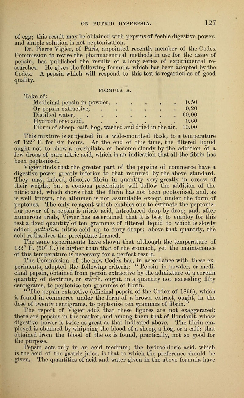 of egg; this result may be obtained with pepsins of feeble digestive power, and simple solution is not peptonization. Dr. Pierre Vigier, of Paris, appointed recently member of the Codex Commission to revise the pharmaceutical methods in use for the assay of pepsin, has published the results of a long series of experimental re- searches. He gives the following formula, which has been adopted by the Codex. A pepsin which will respond to this test is regarded as of good quality. FORMULA A. Take of: Medicinal pepsin in powder, . . . . . 0.50 Or pepsin extractive, . . . . . .0.20 Distilled water, 60.00 Hydrochloric acid, . . . . . 0.60 Fibrin of sheep, calf, hog, washed and dried in the air, 10.00 This mixture is subjected in a wide-mouthed flask, to a temperature of 122° F. for six hours. At the end of this time, the filtered liquid ought not to show a precipitate, or become cloudy by the addition of a few drops of pure nitric acid, which is an indication that all the fibrin has been peptonized. Vigier finds that the greater part of the pepsins of commerce have a digestive power greatly inferior to that required by the above standard. They may, indeed, dissolve fibrin in quantity very greatly in excess of their weight, but a copious precipitate will follow the addition of the nitric acid, which shows that the fibrin has not been peptonized, and, as is well known, the albumen is not assimilable except under the form of peptones. The only re-agent which enables one to estimate the peptoniz- ing power of a pepsin is nitric acid, introduced drop by drop; and, after numerous trials, Vigier has ascertained that it is best to employ for this test a fixed quantity of ten grammes of filtered liquid to which is slowly added, guttatim, nitric acid up to forty drops; above that quantity, the acid redissolves the precipitate formed. The same experiments have shown that although the temperature of 122° F. (50° C.) is higher than that of the stomach, yet the maintenance of this temperature is necessary for a perfect result. The Commission of the new Codex has, in accordance with these ex- periments, adopted the following criteria:  Pepsin in powder, or medi- cinal pepsin, obtained from pepsin extractive by the admixture of a certain quantity of dextrine, or starch, ought, in a quantity not exceeding fifty centigrams, to peptonize ten grammes of fibrin.  The pepsin extractive (officinal pepsin of the Codex of 1866), which is found in commerce under the form of a brown extract, ought, in the dose of twenty centigrams, to peptonize ten grammes of fibrin. The report of Vigier adds that these figures are not exaggerated; there are pepsins in the market, and among them that of Boudault, whose digestive power is twice as great as that indicated above. The fibrin em- ployed is obtained by whipping the blood of a sheep, a hog, or a calf; that obtained from the blood of the ox is found, practically, not so good for the purpose. Pepsin acts only in an acid medium; the hydrochloric acid, which is the acid of the gastric juice, is that to which the preference should be given. The quantities of acid and water given in the above formula have