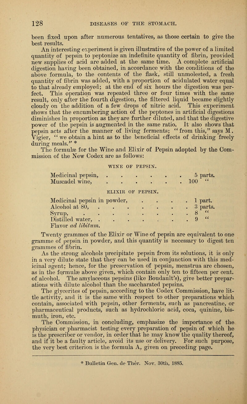 been fixed upon after numerous tentatives, as those certain to give the best results. An interesting experiment is given illustrative of the power of a limited quantity of pepsin to peptonize an indefinite quantity of fibrin, provided new supplies of acid are added at the same time. A complete artificial digestion having been obtained, in accordance with the conditions of the above formula, to the contents of the flask, still unmolested, a fresh quantity of fibrin was added, with a proportion of acidulated water equal to that already employed; at the end of six hours the digestion was per- fect. This operation was repeated three or four times with the same result, only after the fourth digestion, the filtered liquid became slightly cloudy on the addition of a few drops of nitric acid. This experiment shows that the encumbering action of the peptones in artificial digestions diminishes in proportion as they are further diluted, and that the digestive power of the pepsin is augmented in the same ratio. It also shows that pepsin acts after the manner of living ferments; from this/' says M. Vigier,  we obtain a hint as to the beneficial effects of drinking freely during meals.- * The formulae for the Wine and Elixir of Pepsin adopted by the Com- mission of the New Codex are as follows: WINE OF PEPSIN. Medicinal pepsin, ..... Muscadel wine, 5 parts. . 100  ELIXIR OF PEPSIN. Medicinal pepsin in powder, Alcohol at 80, . 1 part. 3 parts. Syrup, Distilled water, ..... . 8  . 9  Flavor ad libitum. Twenty grammes of the Elixir or Wine of pepsin are equivalent to one gramme of pepsin in powder, and this quantity is necessary to digest ten grammes of fibrin. As the strong alcohols precipitate pepsin from its solutions, it is only in a very dilute state that they can be used in conjunction with this med- icinal agent; hence, for the preservation of pepsin, menstrua are chosen, as in the formulae above given, which contain only ten to fifteen per cent, of alcohol. The amylaceous pepsins (like Boudault's), give better prepar- ations with dilute alcohol than the saccharated pepsins. The glycerites of pepsin, according to the Codex Commission, have lit- tle activity, and it is the same with respect to other preparations which contain, associated with pepsin, other ferments, such as pancreatine, or pharmaceutical products, such as hydrochloric acid, coca, quinine, bis- muth, iron, etc. The Commission, in concluding, emphasize the importance of the physician or pharmacist testing every preparation of pepsin of which he is the prescriber or vendor, in order that he may know the quality thereof, and if it be a faulty article, avoid its use or delivery. For such purpose, the very best criterion is the formula A, given on preceding page. * Bulletin Gen. cle Ther. Nov. 30th, 1885.