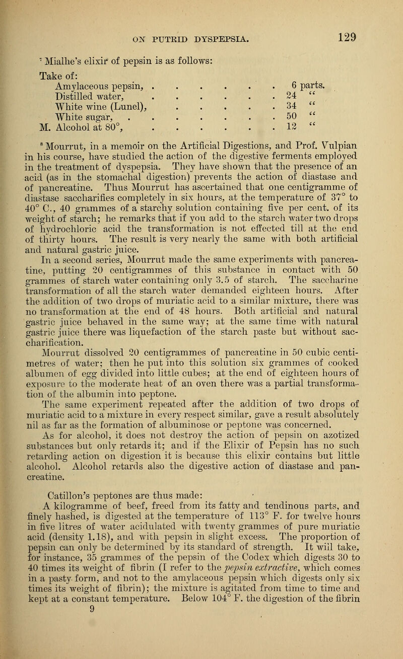 7 Mialhe's elixir of pepsin is as follows: Take of: Amylaceous pepsin, . . 6 parts Distilled water, • . • . 24 ' White wine (Lunel), . . • . 34  White sugar, . . 50  M. Alcohol at 80°, . . 12  8 Mourrut, in a memoir on the Artificial Digestions, and Prof. Vulpian in his course, have studied the action of the digestive ferments employed in the treatment of dyspepsia. They have shown that the presence of an acid (as in the stomachal digestion) prevents the action of diastase and of pancreatine. Thus Mourrut has ascertained that one centigramme of diastase saccharifies completely in six hours, at the temperature of 37° to 40° C, 40 grammes of a starchy solution containing five per cent, of its weight of starch; he remarks that if you add to the starch water two drops of hydrochloric acid the transformation is not effected till at the end of thirty hours. The result is very nearly the same with both artificial and natural gastric juice. In a second series, Mourrut made the same experiments with pancrea- tine, putting 20 centigrammes of this substance in contact with 50 grammes of starch water containing only 3.5 of starch. The saccharine transformation of all the starch water demanded eighteen hours. After the addition of two drops of muriatic acid to a similar mixture, there was no transformation at the end of 48 hours. Both artificial and natural gastric juice behaved in the same way; at the same time with natural gastric juice there was liquefaction of the starch paste but without sac- charification. Mourrut dissolved 20 centigrammes of pancreatine in 50 cubic centi- metres of water; then he put into this solution six grammes of cooked albumen of egg divided into little cubes; at the end of eighteen hours of exposure to the moderate heat of an oven there was a partial transforma- tion of the albumin into peptone. The same experiment repeated after the addition of two drops of muriatic acid to a mixture in every respect similar, gave a result absolutely nil as far as the formation of albuminose or peptone was concerned. As for alcohol, it does not destroy the action of pepsin on azotized substances but only retards it; and if the Elixir of Pepsin has no such retarding action on digestion it is because this elixir contains but little alcohol. Alcohol retards also the digestive action of diastase and pan- creatine. Catillon's peptones are thus made: A kilogramme of beef, freed from its fatty and tendinous parts, and finely hashed, is digested at the temperature of 113° F. for twelve hours in five litres of water acidulated with twenty grammes of pure muriatic acid (density 1.18), and with pepsin in slight excess. The proportion of pepsin can only be determined by its standard of strength. It will take, for instance, 35 grammes of the pepsin of the Codex which digests 30 to 40 times its weight of fibrin (I refer to the pepsin extractive, which comes in a pasty form, and not to the amylaceous pepsin which digests only six times its weight of fibrin); the mixture is agitated from time to time and kept at a constant temperature. Below 104° F. the digestion of the fibrin