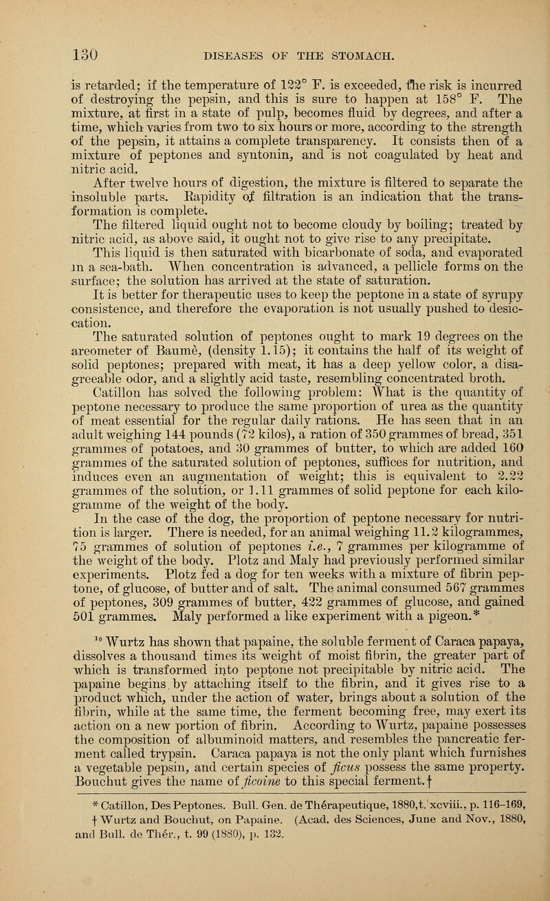 is retarded; if the temperature of 122° ~F. is exceeded, the risk is incurred of destroying the pepsin, and this is sure to happen at 158° E. The mixture, at first in a state of pulp, becomes fluid by degrees, and after a time, which varies from two to six hours or more, according to the strength of the pepsin, it attains a complete transparency. It consists then of a mixture of peptones and syntonin, and is not coagulated by heat and nitric acid. After twelve hours of digestion, the mixture is filtered to separate the insoluble parts. Eapidity of filtration is an indication that the trans- formation is complete. The filtered liquid ought not to become cloudy by boiling; treated by nitric acid, as above said, it ought not to give rise to any precipitate. This liquid is then saturated with bicarbonate of soda, and evaporated in a sea-bath. When concentration is advanced, a pellicle forms on the surface; the solution has arrived at the state of saturation. It is better for therapeutic uses to keep the peptone in a state of syrupy consistence, and therefore ihe evaporation is not usually pushed to desic- cation. The saturated solution of peptones ought to mark 19 degrees on the areometer of Baume, (density 1.15); it contains the half of its weight of solid peptones; prepared with meat, it has a deep yellow color, a disa- greeable odor, and a slightly acid taste, resembling concentrated broth. Catillon has solved the following problem: What is the quantity of peptone necessary to produce the same proportion of urea as the quantity of meat essential for the regular daily rations. He has seen that in an adult weighing 144 pounds (72 kilos), a ration of 350 grammes of bread, 351 grammes of potatoes, and 30 grammes of butter, to which are added 160 grammes of the saturated solution of peptones, suffices for nutrition, and induces even an augmentation of weight; this is equivalent to 2.22 grammes of the solution, or 1.11 grammes of solid peptone for each kilo- gramme of the weight of the body. In the case of the dog, the proportion of peptone necessary for nutri- tion is larger. There is needed, for an animal weighing 11.2 kilogrammes, 75 grammes of solution of peptones i.e., 7 grammes per kilogramme of the weight of the body. Plotz and Maly had previously performed similar experiments. Plotz fed a dog for ten weeks with a mixture of fibrin pep- tone, of glucose, of butter and of salt. The animal consumed 567 grammes of peptones, 309 grammes of butter, 422 grammes of glucose, and gained 501 grammes. Maly performed a like experiment with a pigeon.* 10 Wurtz has shown that papaine, the soluble ferment of Caraca papaya, dissolves a thousand times its weight of moist fibrin, the greater part of which is transformed into peptone not precipitable by nitric acid. The papaine begins.by attaching itself to the fibrin, and it gives rise to a product which, under the action of water, brings about a solution of the fibrin, while at the same time, the ferment becoming free, may exert its action on a new portion of fibrin. According to Wurtz, papaine possesses the composition of albuminoid matters, and resembles the pancreatic fer- ment called trypsin. Caraca papaya is not the only plant which furnishes a vegetable pepsin, and certain species of ficus possess the same property. Bouchut gives the name oijicoine to this special ferment, f * Catillon, Des Peptones. Bull. Gen. de Therapeutique, 1880,t.'xcviii.. p. 116-169, f Wurtz and Bouchut, on Papaine. (Acad, des Sciences, June and Nov., 1880, and Bull, de Ther., t. 99 (1880), p. 132.