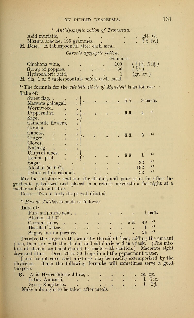 11 Antidysceptic potion of Trousseau. Acid muriatic, gtt. iv. Mistura acaciae, 125 grammes, . . . . (§ iv.) M. Dose.—A tablespoonful after each meal. Caron's dyspeptic potion. Grammes. Cinchona wine, .... 100 ( § iij. 3 iij.) Syrup of poppies, . . . 30 ( § i.) Hydrochloric acid, ... 1 (gr. xv.) M. Sig. 1 or 2 tablespoonfuls before each meal. 12 The formula for the vitriolic elixir of Mynsicht is as follows: Take of: Sweet flag, .) -- g tg> Maranta galangal, Wormwood, Peppermint, Sage, Camomile flowers, Canella, Cubebs, Ginger, Cloves, Nutmeg, Chips of aloes, Lemon peel, Sugar, 32 Alcohol (at 60°), 192  Dilute sulphuric acid, .... 32  Mix the sulphuric acid and the alcohol, and pour upon the other in- gredients pulverized and placed in a retort; macerate a fortnight at a moderate heat and filter. Dose.-—Two to forty drops well diluted. 13 Eau de Theden is made as follows: Take of: Pure sulphuric acid, 1 part. Alcohol at 90°, Currant juice, . . . . . a a 48 Distilled water, 1  Sugar, in fine powder, . . . . 24 Dissolve the sugar in the water by the aid of heat, adding the currant juice, then mix with the alcohol and sulphuric acid in a flask. (The mix- ture of alcohol and acid should be made with caution.) Macerate eight days and filter. Dose, 20 to 30 drops in a little peppermint water. [Less complicated acid mixtures may be readily extemporized by the physician Thus the following formulas will sometimes serve a good purpose: 5-. Acid Hydrochloric dilute, . . ... . m. xx. Infus. Aurantii, f. 3 ix. Syrup Zingiberis, . . . . . . f. 3 j. Make a draught to be taken after meals. a a a a a a