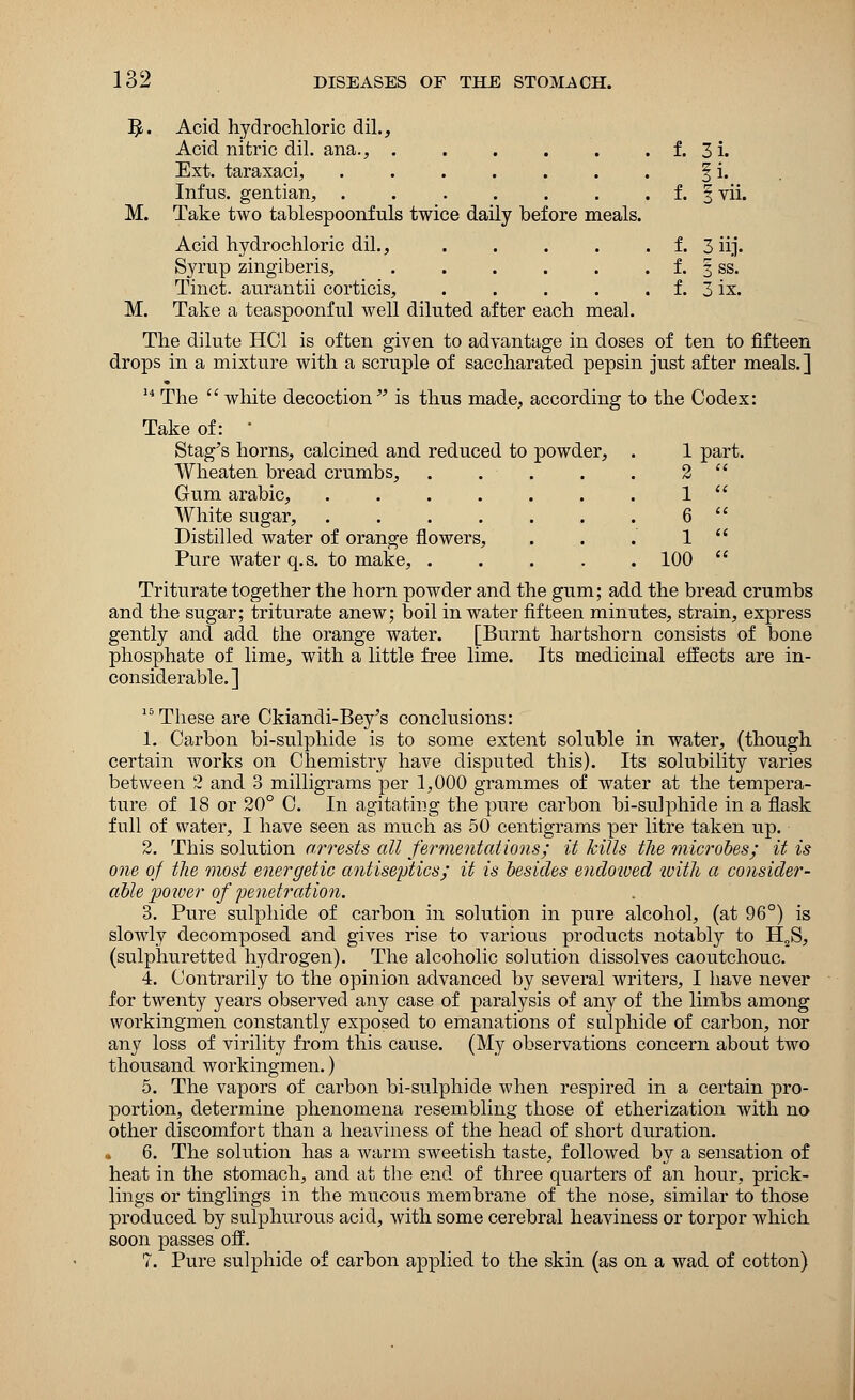 f. 3i. f. 1 vii f. f. f. 3 iij. §ss. 3 ix. 1 part 2 a 1 n 6 a 1 ee 100 tt 132 DISEASES OF THE STOMACH. $. Acid hydrochloric dil., Acid nitric dil. ana., ..... Ext. taraxaci, ...... Infus. gentian, ...... M. Take two tablespoonfuls twice daily before meals. Acid hydrochloric dil., .... Syrup zingiberis, ..... Tinct. aurantii corticis, .... M. Take a teaspoonful well diluted after each meal. The dilute HC1 is often given to advantage in doses of ten to fifteen drops in a mixture with a scruple of saccharated pepsin just after meals.] 14 The  white decoction is thus made, according to the Codex: Take of: ' Stag's horns, calcined and reduced to powder, Wheaten bread crumbs, Gum arabic, .... White sugar, .... Distilled water of orange flowers, Pure water q.s. to make, . Triturate together the horn powder and the gum; add the bread crumbs and the sugar; triturate anew; boil in water fifteen minutes, strain, express gently and add the orange water. [Burnt hartshorn consists of bone phosphate of lime, with a little free lime. Its medicinal effects are in- considerable.] These are Ckiandi-Bey's conclusions: 1. Carbon bi-sulphide is to some extent soluble in water, (though certain works on Chemistry have disputed this). Its solubility varies between 2 and 3 milligrams per 1,000 grammes of water at the tempera- ture of 18 or 20° C. In agitating the pure carbon bi-sulphide in a flask f nil of water, I have seen as much as 50 centigrams per litre taken up. 2. This solution arrests all fermentations; it kills the microbes; it is one of the most energetic antiseptics; it is besides endowed with a consider- able poiver of penetration. 3. Pure sulphide of carbon in solution in pure alcohol, (at 96°) is slowly decomposed and gives rise to various products notably to H2S, (sulphuretted hydrogen). The alcoholic solution dissolves caoutchouc. 4. Contrarily to the opinion advanced by several writers, I have never for twenty years observed any case of paralysis of any of the limbs among workingmen constantly exposed to emanations of sulphide of carbon, nor any loss of virility from this cause. (My observations concern about two thousand workingmen.) 5. The vapors of carbon bi-sulphide when respired in a certain pro- portion, determine phenomena resembling those of etherization with no other discomfort than a heaviness of the head of short duration. 6. The solution has a warm sweetish taste, followed by a sensation of heat in the stomach, and at the end of three quarters of an hour, prick- lings or tinglings in the mucous membrane of the nose, similar to those produced by sulphurous acid, with some cerebral heaviness or torpor which soon passes off. 7. Pure sulphide of carbon applied to the skin (as on a wad of cotton)