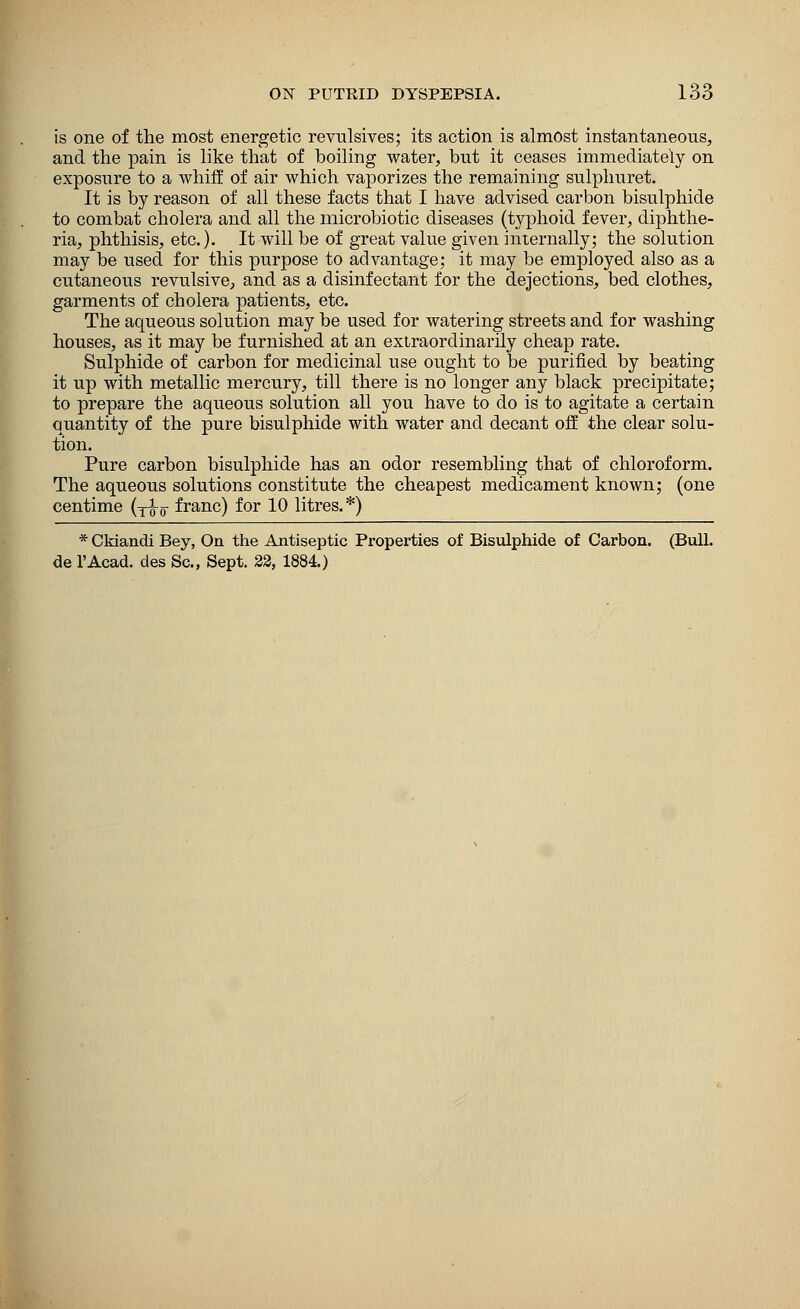 is one of the most energetic revulsives; its action is almost instantaneous, and the pain is like that of boiling water, but it ceases immediately on exposure to a whiff of air which vaporizes the remaining sulphuret. It is by reason of all these facts that I have advised carbon bisulphide to combat cholera and all the microbiotic diseases (typhoid fever, diphthe- ria, phthisis, etc.). It will be of great value given internally; the solution may be used for this purpose to advantage; it may be employed also as a cutaneous revulsive, and as a disinfectant for the dejections, bed clothes, garments of cholera patients, etc. The aqueous solution may be used for watering streets and for washing houses, as it may be furnished at an extraordinarily cheap rate. Sulphide of carbon for medicinal use ought to be purified by beating it up with metallic mercury, till there is no longer any black precipitate; to prepare the aqueous solution all you have to do is to agitate a certain quantity of the pure bisulphide with water and decant off the clear solu- tion. Pure carbon bisulphide has an odor resembling that of chloroform. The aqueous solutions constitute the cheapest medicament known; (one centime (T^w franc) for 10 litres.*) * Ckiandi Bey, On the Antiseptic Properties of Bisulphide of Carbon. (Bull, de l'Acad. des Sc, Sept. 22, 1884.)