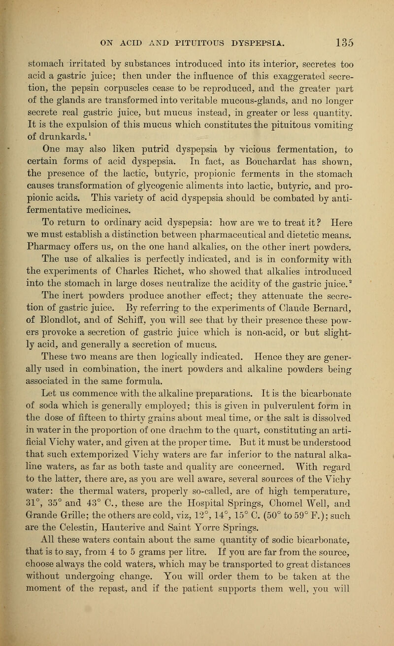 stomach irritated by substances introduced into its interior, secretes too acid a gastric juice; then under the influence of this exaggerated secre- tion, the pepsin corpuscles cease to be reproduced, and the greater part of the glands are transformed into veritable mucous-glands, and no longer secrete real gastric juice, but mucus instead, in greater or less quantity. It is the expulsion of this mucus which constitutes the pituitous vomiting of drunkards.' One may also liken putrid dyspepsia by vicious fermentation, to certain forms of acid dyspepsia. In fact, as Bouchardat has shown, the presence of the lactic, butyric, propionic ferments in the stomach causes transformation of glycogenic aliments into lactic, butyric, and pro- pionic acids. This variety of acid dyspepsia should be combated by anti- fermentative medicines. To return to ordinary acid dyspepsia: how are we to treat it? Here we must establish a distinction between pharmaceutical and dietetic means. Pharmacy offers us, on the one hand alkalies, on the other inert powders. The use of alkalies is perfectly indicated, and is in conformity with the experiments of Charles Bichet, who showed that alkalies introduced into the stomach in large doses neutralize the acidity of the gastric juice.2 The inert powders produce another effect; they attenuate the secre- tion of gastric juice. By referring to the experiments of Claude Bernard, of Blondlot, and of Schiff, you will see that by their presence these pow- ers provoke a secretion of gastric juice which is non-acid, or but slight- ly acid, and generally a secretion of mucus. These two means are then logically indicated. Hence they are gener- ally used in combination, the inert powders and alkaline powders being associated in the same formula. Let us commence with the alkaline preparations. It is the bicarbonate of soda which is generally employed; this is given in pulverulent form in the dose of fifteen to thirty grains about meal time, or the salt is dissolved in water in the proportion of one drachm to the quart, constituting an arti- ficial Vichy water, and given at the proper time. But it must be understood that such extemporized Vichy waters are far inferior to the natural alka- line waters, as far as both taste and quality are concerned. With regard to the latter, there are, as you are well aware, several sources of the Vichy water: the thermal waters, properly so-called, are of high temperature, 31°, 35° and 43° C, these are the Hospital Springs, Chomel Well, and Grande Grille; the others are cold, viz, 12°, 14°, 15° C. (50° to 59° F.); such are the Celestin, Hauterive and Saint Yorre Springs. All these waters contain about the same quantity of sodic bicarbonate, that is to say, from 4 to 5 grams per litre. If you are far from the source, choose always the cold waters, which may be transported to great distances without undergoing change. You will order them to be taken at the moment of the repast, and if the patient supports them well, you will