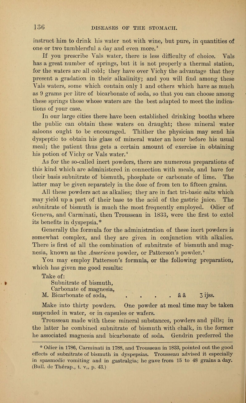 instruct him to drink his water not with wine, but pure, in quantities of one or two tumblersful a day and even more.3 If you prescribe Vals water, there is less difficulty of choice. Vals has a great number of springs, but it is not properly a thermal station, for the waters are all cold; they have over Vichy the advantage that they present a gradation in their alkalinity; and you will find among these Vals waters, some which contain only 1 and others which have as much as 9 grams per litre of bicarbonate of soda, so that you can choose among these springs those whose waters are the best adapted to meet the indica- tions of your case. In our large cities there have been established drinking booths where the public can obtain these waters on draught; these mineral water saloons ought to be encouraged. Thither the physician may send his dyspeptic to obtain his glass of mineral water an hour before his usual meal; the patient thus gets a certain amount of exercise in obtaining his potion of Vichy or Vals water.4 As for the so-called inert powders, there are numerous preparations of this kind which are administered in connection with meals, and have for their basis subnitrate of bismuth, phosphate or carbonate of lime. The latter may be given separately in the dose of from ten to fifteen grains. All these powders act as alkalies; they are in fact tri-basic salts which may yield up a part of their base to the acid of the gastric juice. The subnitrate of bismuth is much the most frequently employed. Odier of Geneva, and Carminati, then Trousseau in 1833, were the first to extol its benefits in dyspepsia.* Generally the formula for the administration of these inert powders is somewhat complex, and they are given in conjunction with alkalies. There is first of all the combination of subnitrate of bismuth and mag- nesia, known as the American powder, or Patterson's powder.6 You may employ Patterson's formula, or the following preparation, which has given me good results: Take of: Subnitrate of bismuth, Carbonate of magnesia, M. Bicarbonate of soda, . . . . a a 3 ijss. Make into thirty powders. One powder at meal time may be taken suspended in water, or in capsules or wafers. Trousseau made with these mineral substances, powders and pills; in the latter he combined subnitrate of bismuth with chalk, in the former he associated magnesia and bicarbonate of soda. Gendrin preferred the * Odier in 1786, Carminati in 1788, and Trousseau in 1833, pointed out the good effects of subnitrate of bismuth in dyspepsias. Trousseau advised it especially in spasmodic vomiting and in gastralgia; he gave from 15 to 48 grains a day. (Bull, de Therap., t. v„ p. 43.)