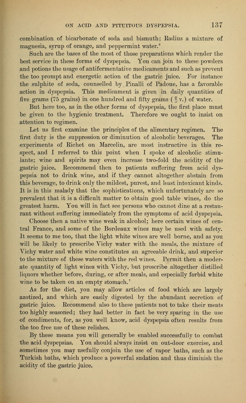 combination of bicarbonate of soda and bismuth; Eadius a mixture of magnesia, syrup of orange, and peppermint water.6 Such are the bases of the most of those preparations which render the best service in these forms of dyspepsia. You can join to these powders and potions the usage of antif ermentative medicaments and such as prevent the too prompt and energetic action of the gastric juice. For instance the sulphite of soda, counselled by Pinalli of Padoue, has a favorable action in dyspepsia. This medicament is given in daily quantities of five grams (75 grains) in one hundred and fifty grams ( § v.) of water. But here too, as in the other forms of dyspepsia, the first place must be given to the hygienic treatment. Therefore we ought to insist on attention to regimen. Let us first examine the principles of the alimentary regimen. The first duty is the suppression or diminution of alcoholic beverages. The experiments of Eichet on Marcelin, are most instructive in this re- spect, and I referred to this point when I spoke of alcoholic stimu- lants; wine and spirits may even increase two-fold the acidity of the gastric juice. Recommend then to patients suffering from acid dys- pepsia not to drink wine, and if they cannot altogether abstain from this beverage, to drink only the mildest, purest, and least intoxicant kinds. It is in this malady that the sophistications, which unfortunately are so prevalent that it is a difficult matter to obtain good table wines, do the greatest harm. You will in fact see persons who cannot dine at a restau- rant without suffering immediately from the symptoms of acid dyspepsia. Choose then a native wine weak in alcohol; here certain wines of cen- tral France, and some of the Bordeaux wines may be used with safety. It seems to me too, that the light white wines are well borne, and as you will be likely to prescribe Vichy water with the meals, the mixture of Vichy water and white wine constitutes an agreeable drink, and superior to the mixture of these waters with the red wines. Permit then a moder- ate quantity of light wines with Vichy, but proscribe altogether distilled liquors whether before, during, or after meals, and especially forbid white wine to be taken on an empty stomach.7 As for the diet, you may allow articles of food which are largely azotized, and which are easily digested by the abundant secretion of gastric juice. Recommend also to these patients not to take their meats too highly seasoned; they had better in fact be very sparing in the use of condiments, for, as you well know, acid dyspepsia often results from the too free use of these relishes. By these means you will generally be enabled successfully to combat the acid dyspepsias. You should always insist on out-door exercise, and sometimes you may usefully conjoin the use of vapor baths, such as the Turkish baths, which produce a powerful sudation and thus diminish the acidity of the gastric juice.