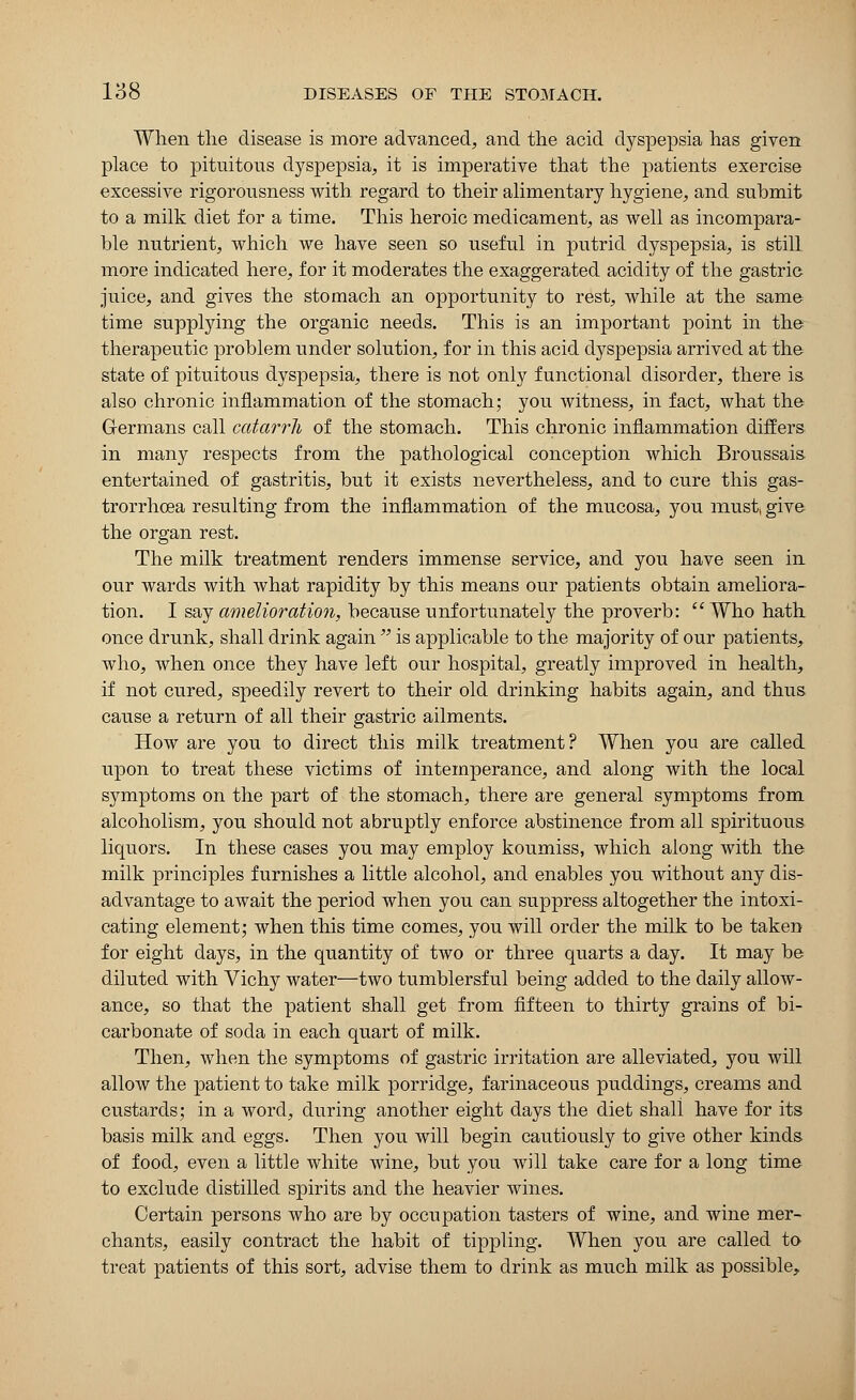 When the disease is more advanced, and the acid dyspepsia has given place to pituitous dyspepsia, it is imperative that the patients exercise excessive rigorousness with regard to their alimentary hygiene, and submit to a milk diet for a time. This heroic medicament, as well as incompara- ble nutrient, which we have seen so useful in putrid dyspepsia, is still more indicated here, for it moderates the exaggerated acidity of the gastric juice, and gives the stomach an opportunity to rest, while at the same time supplying the organic needs. This is an important point in the therapeutic problem under solution, for in this acid dyspepsia arrived at the state of pituitous dyspepsia, there is not only functional disorder, there is also chronic inflammation of the stomach; you witness, in fact, what the Germans call catarrh of the stomach. This chronic inflammation differs in many respects from the pathological conception which Broussais entertained of gastritis, but it exists nevertheless, and to cure this gas- trorrhoea resulting from the inflammation of the mucosa, you must, give the organ rest. The milk treatment renders immense service, and you have seen in our wards with what rapidity by this means our patients obtain ameliora- tion. I say amelioration, because unfortunately the proverb:  Who hath once drunk, shall drink again  is applicable to the majority of our patients, who, when once they have left our hospital, greatly improved in health, if not cured, speedily revert to their old drinking habits again, and thus cause a return of all their gastric ailments. How are you to direct this milk treatment? When you are called upon to treat these victims of intemperance, and along with the local symptoms on the part of the stomach, there are general symptoms from alcoholism, you should not abruptly enforce abstinence from all spirituous liquors. In these cases you may employ koumiss, which along with the milk principles furnishes a little alcohol, and enables you without any dis- advantage to await the period when you can suppress altogether the intoxi- cating element; when this time comes, you will order the milk to be taken for eight days, in the quantity of two or three quarts a day. It may be diluted with Vichy water—two tumblersful being added to the daily allow- ance, so that the patient shall get from fifteen to thirty grains of bi- carbonate of soda in each quart of milk. Then, when the symptoms of gastric irritation are alleviated, you will allow the patient to take milk porridge, farinaceous puddings, creams and custards; in a word, during another eight days the diet shall have for its basis milk and eggs. Then you will begin cautiously to give other kinds of food, even a little white wine, but you will take care for a long time to exclude distilled spirits and the heavier wines. Certain persons who are by occupation tasters of wine, and wine mer- chants, easily contract the habit of tippling. When you are called to treat patients of this sort, advise them to drink as much milk as possible,