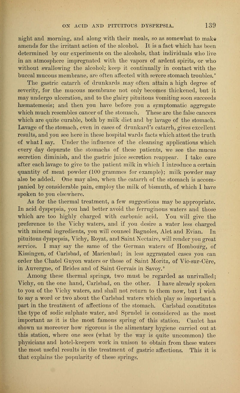 night and morning, and along with their meals, so as somewhat to make amends for the irritant action of the alcohol. It is a fact which has been determined by our experiments on the alcohols, that individuals who live in an atmosphere impregnated with the vapors of ardent spirits, or who without swallowing the alcohol; keep it continually in contact with the buccal mucous membrane, are often affected with severe stomach troubles.8 The gastric catarrh of drunkards may often attain a high degree of severity, for the mucous membrane not only becomes thickened, but it may undergo ulceration, and to the glairy pituitous vomiting soon succeeds ha?matemesis; and then you have before you a symptomatic aggregate which much resembles cancer of the stomach. These are the false cancers which are quite curable, both by milk diet and by lavage of the stomach. Lavage of the stomach, even in cases of drunkard's catarrh, gives excellent results, and you see here in these hospital wards facts which attest the truth of what I say. Under the influence of the cleansing applications which every day depurate the stomachs of these patients, we see the mucus secretion diminish, and the gastric juice secretion reappear. I take care after each lavage to give to the patient milk in which I introduce a certain quantity of meat powder (100 grammes for example); milk powder may also be added. One may also, when the catarrh of the stomach is accom- panied by considerable pain, employ the milk of bismuth, of which I have spoken to you elsewhere. As for the thermal treatment, a few suggestions may be appropriate. In acid dyspepsia, you had better avoid the ferruginous waters and those which are too highly charged with carbonic acid. You will give the preference to the Vichy waters, and if you desire a water less charged with mineral ingredients, you will counsel Bagnoles, Alet and Evian. In pituitous dyspepsia, Vichy, Royat, and Saint Nectaire, will render you great service. I may say the same of the German waters of Hombourg, of Kissingen, of Carlsbad, of Marienbad; in less aggravated cases you can order the Chatel Guy on waters or those of Saint Moritz, of Vic-sur-Cere, in Auvergne, of Brides and of Saint Gervais in Savoy.9 Among these thermal springs, two must be regarded as unrivalled; Vichy, on the one hand, Carlsbad, on the other. I have already spoken to you of the Vichy waters, and shall not return to them now, but I wish to say a word or two about the Carlsbad waters which play so important a part in the treatment of affections of the stomach. Carlsbad constitutes the type of sodic sulphate water, and Sprudel is considered as the most important as it is the most famous spring of this station. Caulet has shown us moreover how rigorous is the alimentary hygiene carried out at this station, where one sees (what by the way is quite uncommon) the physicians and hotel-keepers work in unison to obtain from these waters the most useful results in the treatment of gastric affections. This it is that explains the popularity of these springs.